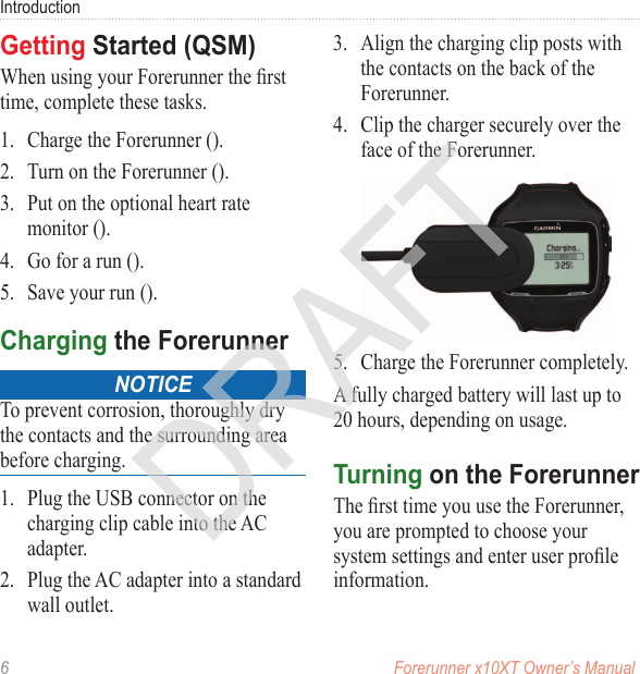 6  Forerunner x10XT Owner’s ManualIntroductionWhen using your Forerunner the rst time, complete these tasks.1.  Charge the Forerunner ().2.  Turn on the Forerunner ().3.  Put on the optional heart rate monitor ().4.  Go for a run ().5.  Save your run ().noticeTo prevent corrosion, thoroughly dry the contacts and the surrounding area before charging.1.  Plug the USB connector on the charging clip cable into the AC adapter.2.  Plug the AC adapter into a standard wall outlet.3.  Align the charging clip posts with the contacts on the back of the Forerunner.4.  Clip the charger securely over the face of the Forerunner.5.  Charge the Forerunner completely. A fully charged battery will last up to 20 hours, depending on usage. The rst time you use the Forerunner, you are prompted to choose your system settings and enter user prole information.