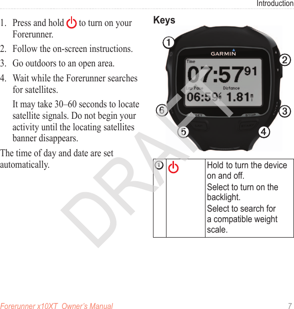 Forerunner x10XT  Owner’s Manual  7Introduction1.  Press and hold   to turn on your Forerunner. 2.  Follow the on-screen instructions.3.  Go outdoors to an open area.4.  Wait while the Forerunner searches for satellites.It may take 30–60 seconds to locate satellite signals. Do not begin your activity until the locating satellites banner disappears.The time of day and date are set automatically.➊➋➌➍➎➏➊Hold to turn the device on and off. Select to turn on the backlight.Select to search for a compatible weight scale. 