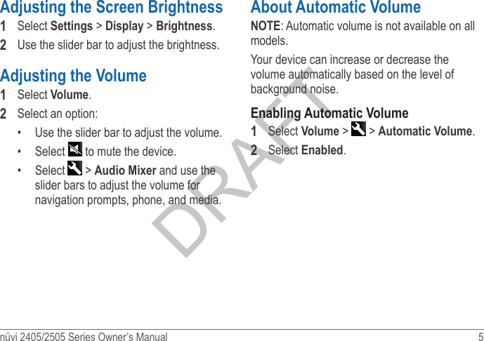 nüvi 2405/2505 Series Owner’s Manual  5 Adjusting the Screen Brightness1  Select Settings &gt; Display &gt; Brightness.2  Use the slider bar to adjust the brightness.Adjusting the Volume1  Select Volume.2  Select an option:•  Use the slider bar to adjust the volume.•  Select   to mute the device.•  Select   &gt; Audio Mixer and use the slider bars to adjust the volume for navigation prompts, phone, and media.About Automatic VolumeNOTE: Automatic volume is not available on all models.Your device can increase or decrease the volume automatically based on the level of background noise.Enabling Automatic Volume1  Select Volume &gt;   &gt; Automatic Volume.2  Select Enabled.