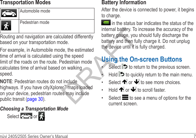 nüvi 2405/2505 Series Owner’s Manual  7 Transportation ModesAutomobile modePedestrian modeRouting and navigation are calculated differently based on your transportation mode.  For example, in Automobile mode, the estimated time of arrival is calculated using the speed limit of the roads on the route. Pedestrian mode calculates time of arrival based on walking speed.NOTE: Pedestrian routes do not include highways. If you have cityXplorer™ maps loaded on your device, pedestrian routes may include public transit (page 30).Choosing a Transportation ModeSelect   or  .Battery InformationAfter the device is connected to power, it begins to charge. in the status bar indicates the status of the internal battery. To increase the accuracy of the battery gauge, you should fully discharge the battery and then fully charge it. Do not unplug the device until it is fully charged. Using the On-screen Buttons•  Select   to return to the previous screen.•  Hold   to quickly return to the main menu.•  Select   or   to see more choices. •  Hold   or   to scroll faster. •  Select   to see a menu of options for the current screen.
