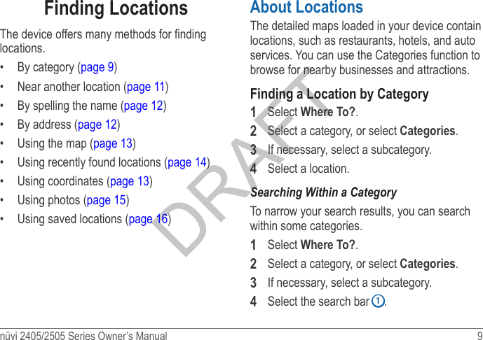 nüvi 2405/2505 Series Owner’s Manual  9 Finding LocationsThe device offers many methods for nding locations.•  By category (page 9)•  Near another location (page 11)•  By spelling the name (page 12)•  By address (page 12)•  Using the map (page 13)•  Using recently found locations (page 14)•  Using coordinates (page 13)•  Using photos (page 15)•  Using saved locations (page 16)About LocationsThe detailed maps loaded in your device contain locations, such as restaurants, hotels, and auto services. You can use the Categories function to browse for nearby businesses and attractions.Finding a Location by Category1  Select Where To?.2  Select a category, or select Categories.3  If necessary, select a subcategory.4  Select a location.Searching Within a CategoryTo narrow your search results, you can search within some categories.1  Select Where To?.2  Select a category, or select Categories.3  If necessary, select a subcategory.4  Select the search bar ➊.