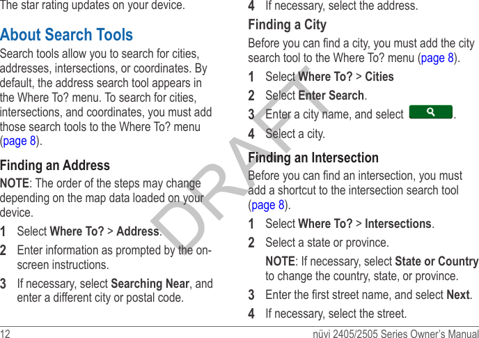 12  nüvi 2405/2505 Series Owner’s ManualThe star rating updates on your device. About Search ToolsSearch tools allow you to search for cities, addresses, intersections, or coordinates. By default, the address search tool appears in the Where To? menu. To search for cities, intersections, and coordinates, you must add those search tools to the Where To? menu (page 8).Finding an AddressNOTE: The order of the steps may change depending on the map data loaded on your device.1  Select Where To? &gt; Address. 2  Enter information as prompted by the on-screen instructions.3  If necessary, select Searching Near, and enter a different city or postal code.4  If necessary, select the address.Finding a CityBefore you can nd a city, you must add the city search tool to the Where To? menu (page 8).1  Select Where To? &gt; Cities2  Select Enter Search.3  Enter a city name, and select  .4  Select a city.Finding an IntersectionBefore you can nd an intersection, you must add a shortcut to the intersection search tool (page 8).1  Select Where To? &gt; Intersections.2  Select a state or province.NOTE: If necessary, select State or Country to change the country, state, or province.3  Enter the rst street name, and select Next.4  If necessary, select the street.