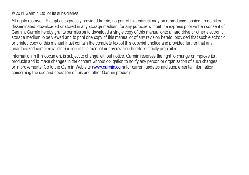 © 2011 Garmin Ltd. or its subsidiariesAll rights reserved. Except as expressly provided herein, no part of this manual may be reproduced, copied, transmitted, disseminated, downloaded or stored in any storage medium, for any purpose without the express prior written consent of Garmin. Garmin hereby grants permission to download a single copy of this manual onto a hard drive or other electronic storage medium to be viewed and to print one copy of this manual or of any revision hereto, provided that such electronic or printed copy of this manual must contain the complete text of this copyright notice and provided further that any unauthorized commercial distribution of this manual or any revision hereto is strictly prohibited.Information in this document is subject to change without notice. Garmin reserves the right to change or improve its products and to make changes in the content without obligation to notify any person or organization of such changes or improvements. Go to the Garmin Web site (www.garmin.com) for current updates and supplemental information concerning the use and operation of this and other Garmin products.