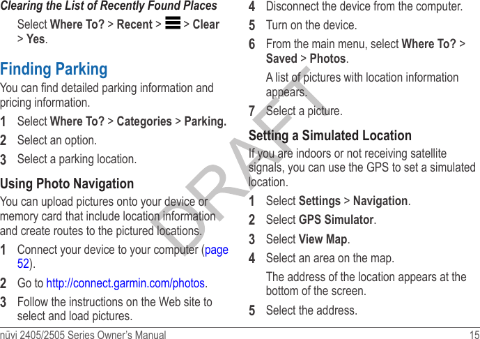 nüvi 2405/2505 Series Owner’s Manual  15 Clearing the List of Recently Found PlacesSelect Where To? &gt; Recent &gt;   &gt; Clear &gt; Yes.Finding ParkingYou can nd detailed parking information and pricing information.1  Select Where To? &gt; Categories &gt; Parking�2  Select an option.3  Select a parking location.Using Photo NavigationYou can upload pictures onto your device or memory card that include location information and create routes to the pictured locations.1  Connect your device to your computer (page 52).2  Go to http://connect.garmin.com/photos.3  Follow the instructions on the Web site to select and load pictures.4  Disconnect the device from the computer.5  Turn on the device.6  From the main menu, select Where To? &gt; Saved &gt; Photos. A list of pictures with location information appears.7  Select a picture.Setting a Simulated LocationIf you are indoors or not receiving satellite signals, you can use the GPS to set a simulated location.1  Select Settings &gt; Navigation.2  Select GPS Simulator.3  Select View Map.4  Select an area on the map.The address of the location appears at the bottom of the screen.5  Select the address. 
