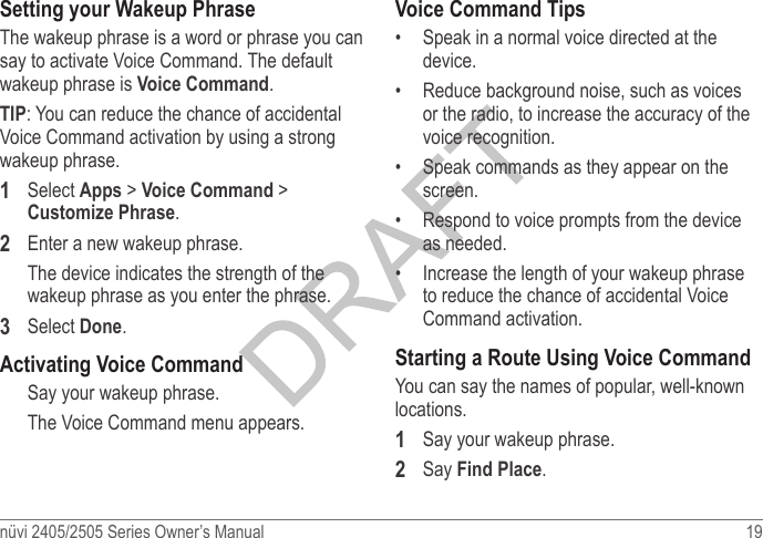 nüvi 2405/2505 Series Owner’s Manual  19 Setting your Wakeup PhraseThe wakeup phrase is a word or phrase you can say to activate Voice Command. The default wakeup phrase is Voice Command. TIP: You can reduce the chance of accidental Voice Command activation by using a strong wakeup phrase.1  Select Apps &gt; Voice Command &gt; Customize Phrase.2  Enter a new wakeup phrase.The device indicates the strength of the wakeup phrase as you enter the phrase.3  Select Done.Activating Voice CommandSay your wakeup phrase. The Voice Command menu appears.Voice Command Tips•  Speak in a normal voice directed at the device.•  Reduce background noise, such as voices or the radio, to increase the accuracy of the voice recognition.•  Speak commands as they appear on the screen.•  Respond to voice prompts from the device as needed.•  Increase the length of your wakeup phrase to reduce the chance of accidental Voice Command activation.Starting a Route Using Voice CommandYou can say the names of popular, well-known locations. 1  Say your wakeup phrase. 2  Say Find Place.