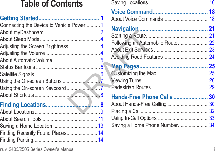 nüvi 2405/2505 Series Owner’s Manual  i Table of ContentsGetting Started ����������������������������������������� 1Connecting the Device to Vehicle Power ...........1About myDashboard .......................................... 2About Sleep Mode .............................................4Adjusting the Screen Brightness ....................... 4Adjusting the Volume .........................................4About Automatic Volume ...................................5Status Bar Icons ................................................ 5Satellite Signals ................................................. 6Using the On-screen Buttons ............................ 7Using the On-screen Keyboard .........................7About Shortcuts ................................................. 8Finding Locations ������������������������������������ 8About Locations ................................................. 9About Search Tools ......................................... 11Saving a Home Location ................................. 13Finding Recently Found Places ....................... 14Finding Parking ................................................ 14Saving Locations ............................................. 16Voice Command ������������������������������������� 18About Voice Commands ..................................18Navigation ���������������������������������������������� 21Starting a Route ............................................... 21Following an Automobile Route .......................22About Exit Services ......................................... 23Avoiding Road Features .................................. 24Map Pages ���������������������������������������������� 25Customizing the Map ....................................... 25Viewing Turns ..................................................26Pedestrian Routes ........................................... 29Hands-Free Phone Calls ����������������������� 30About Hands-Free Calling ...............................30Placing a Call ................................................... 32Using In-Call Options  ...................................... 33Saving a Home Phone Number ....................... 34