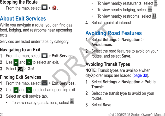 24  nüvi 2405/2505 Series Owner’s ManualStopping the RouteFrom the map, select   &gt;  .About Exit ServicesWhile you navigate a route, you can nd gas, food, lodging, and restrooms near upcoming exits. Services are listed under tabs by category.Navigating to an Exit1  From the map, select   &gt; Exit Services�2  Use   and   to select an exit.3  Select  &gt; Go!.Finding Exit Services1  From the map, select   &gt; Exit Services.2  Use   and   to select an upcoming exit.3  Select an exit service tab.•  To view nearby gas stations, select  .•  To view nearby restaurants, select  .•  To view nearby lodging, select  .•  To view nearby restrooms, select  .4  Select a point of interest.Avoiding Road Features1  Select Settings &gt; Navigation &gt; Avoidances.2  Select the road features to avoid on your routes, and select Save.Avoiding Transit TypesNOTE: Transit types are available when cityXplorer maps are loaded (page 30).1  Select Settings &gt; Navigation &gt; Public Transit.2  Select the transit type to avoid on your routes.3  Select Save.