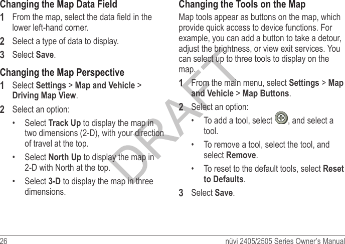 26  nüvi 2405/2505 Series Owner’s ManualChanging the Map Data Field1  From the map, select the data eld in the lower left-hand corner.2  Select a type of data to display.3  Select Save.Changing the Map Perspective1  Select Settings &gt; Map and Vehicle &gt; Driving Map View.2  Select an option:•  Select Track Up to display the map in two dimensions (2-D), with your direction of travel at the top.•  Select North Up to display the map in 2-D with North at the top.•  Select 3-D to display the map in three dimensions.Changing the Tools on the MapMap tools appear as buttons on the map, which provide quick access to device functions. For example, you can add a button to take a detour, adjust the brightness, or view exit services. You can select up to three tools to display on the map.1  From the main menu, select Settings &gt; Map and Vehicle &gt; Map Buttons.2 Select an option:•  To add a tool, select  , and select a tool. •  To remove a tool, select the tool, and select Remove. •  To reset to the default tools, select Reset to Defaults.3 Select Save. 