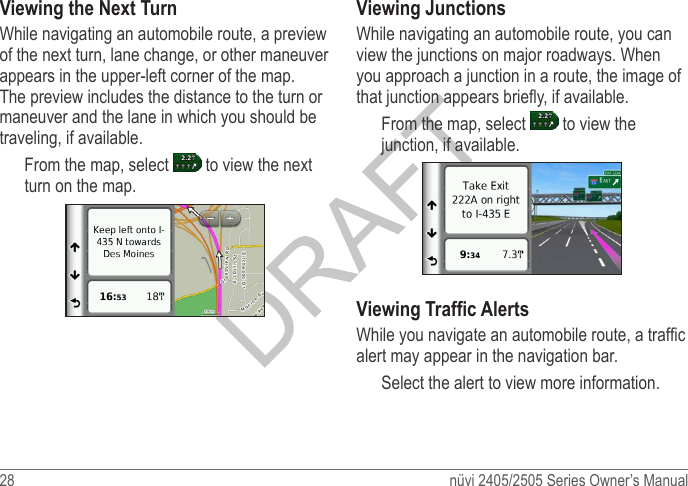 28  nüvi 2405/2505 Series Owner’s ManualViewing the Next TurnWhile navigating an automobile route, a preview of the next turn, lane change, or other maneuver appears in the upper-left corner of the map. The preview includes the distance to the turn or maneuver and the lane in which you should be traveling, if available.From the map, select   to view the next turn on the map. Viewing JunctionsWhile navigating an automobile route, you can view the junctions on major roadways. When you approach a junction in a route, the image of that junction appears briey, if available. From the map, select   to view the junction, if available. Viewing Trafc AlertsWhile you navigate an automobile route, a trafc alert may appear in the navigation bar. Select the alert to view more information.