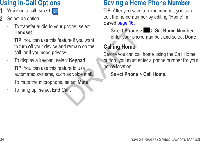 34  nüvi 2405/2505 Series Owner’s ManualUsing In-Call Options 1  While on a call, select  . 2  Select an option:•  To transfer audio to your phone, select Handset.TIP: You can use this feature if you want to turn off your device and remain on the call, or if you need privacy.•  To display a keypad, select Keypad. TIP: You can use this feature to use automated systems, such as voice mail.•  To mute the microphone, select Mute. •  To hang up, select End Call.Saving a Home Phone NumberTIP: After you save a home number, you can edit the home number by editing “Home” in Saved page 16.Select Phone &gt;   &gt; Set Home Number, enter your phone number, and select Done. Calling HomeBefore you can call home using the Call Home button, you must enter a phone number for your home location.Select Phone &gt; Call Home. 