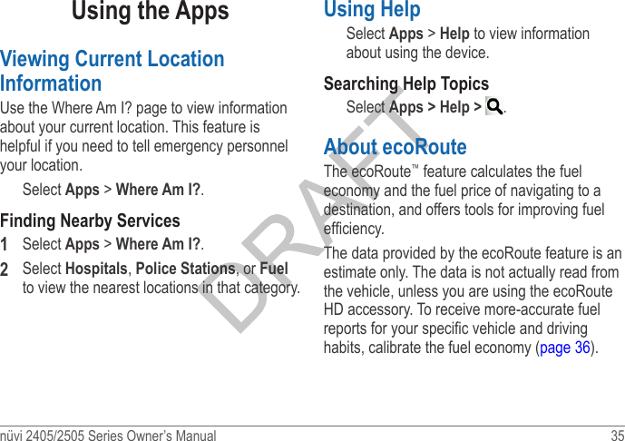 nüvi 2405/2505 Series Owner’s Manual  35 Using the AppsViewing Current Location InformationUse the Where Am I? page to view information about your current location. This feature is helpful if you need to tell emergency personnel your location. Select Apps &gt; Where Am I?.Finding Nearby Services1  Select Apps &gt; Where Am I?.2  Select Hospitals, Police Stations, or Fuel to view the nearest locations in that category.Using HelpSelect Apps &gt; Help to view information about using the device. Searching Help TopicsSelect Apps &gt; Help &gt;  .About ecoRoute The ecoRoute™ feature calculates the fuel economy and the fuel price of navigating to a destination, and offers tools for improving fuel efciency.The data provided by the ecoRoute feature is an estimate only. The data is not actually read from the vehicle, unless you are using the ecoRoute HD accessory. To receive more-accurate fuel reports for your specic vehicle and driving habits, calibrate the fuel economy (page 36).