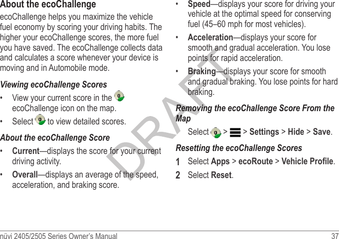 nüvi 2405/2505 Series Owner’s Manual  37 About the ecoChallengeecoChallenge helps you maximize the vehicle fuel economy by scoring your driving habits. The higher your ecoChallenge scores, the more fuel you have saved. The ecoChallenge collects data and calculates a score whenever your device is moving and in Automobile mode.Viewing ecoChallenge Scores•  View your current score in the   ecoChallenge icon on the map.•  Select   to view detailed scores.About the ecoChallenge Score•  Current—displays the score for your current driving activity.•  Overall—displays an average of the speed, acceleration, and braking score.•  Speed—displays your score for driving your vehicle at the optimal speed for conserving fuel (45–60 mph for most vehicles).•  Acceleration—displays your score for smooth and gradual acceleration. You lose points for rapid acceleration.•  Braking—displays your score for smooth and gradual braking. You lose points for hard braking.Removing the ecoChallenge Score From the MapSelect   &gt;   &gt; Settings &gt; Hide &gt; Save. Resetting the ecoChallenge Scores1  Select Apps &gt; ecoRoute &gt; Vehicle Prole.2  Select Reset.
