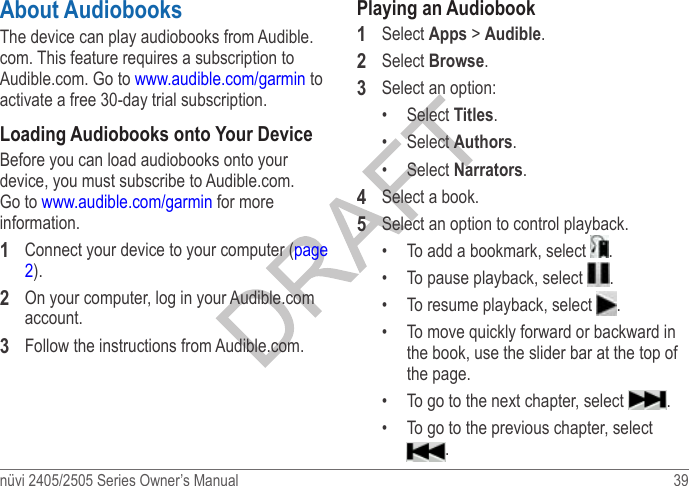 nüvi 2405/2505 Series Owner’s Manual  39 About AudiobooksThe device can play audiobooks from Audible.com. This feature requires a subscription to Audible.com. Go to www.audible.com/garmin to activate a free 30-day trial subscription.Loading Audiobooks onto Your DeviceBefore you can load audiobooks onto your device, you must subscribe to Audible.com. Go to www.audible.com/garmin for more information.1  Connect your device to your computer (page 2).2  On your computer, log in your Audible.com account.3  Follow the instructions from Audible.com.Playing an Audiobook1  Select Apps &gt; Audible.2  Select Browse.3  Select an option:•  Select Titles.•  Select Authors.•  Select Narrators.4  Select a book.5  Select an option to control playback.•  To add a bookmark, select  .•  To pause playback, select  .•  To resume playback, select  .•  To move quickly forward or backward in the book, use the slider bar at the top of the page.•  To go to the next chapter, select  .•  To go to the previous chapter, select .