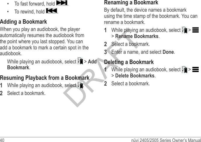 40  nüvi 2405/2505 Series Owner’s Manual•  To fast forward, hold  .•  To rewind, hold  . Adding a BookmarkWhen you play an audiobook, the player automatically resumes the audiobook from the point where you last stopped. You can add a bookmark to mark a certain spot in the audiobook.While playing an audiobook, select   &gt; Add Bookmark.Resuming Playback from a Bookmark1  While playing an audiobook, select  .2  Select a bookmark.Renaming a BookmarkBy default, the device names a bookmark using the time stamp of the bookmark. You can rename a bookmark.1  While playing an audiobook, select   &gt;   &gt; Rename Bookmarks.2  Select a bookmark.3  Enter a name, and select Done.Deleting a Bookmark1  While playing an audiobook, select   &gt;   &gt; Delete Bookmarks.2  Select a bookmark.