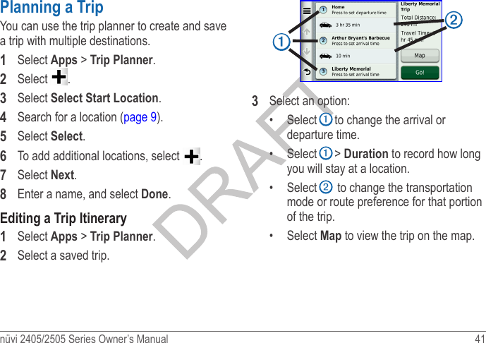 nüvi 2405/2505 Series Owner’s Manual  41 Planning a TripYou can use the trip planner to create and save a trip with multiple destinations.1  Select Apps &gt; Trip Planner.2  Select  .3  Select Select Start Location.4  Search for a location (page 9).5  Select Select.6  To add additional locations, select  .7  Select Next.8  Enter a name, and select Done.Editing a Trip Itinerary1  Select Apps &gt; Trip Planner.2  Select a saved trip.➊➋3  Select an option:•  Select ➊ to change the arrival or departure time.•  Select ➊ &gt; Duration to record how long you will stay at a location. •  Select ➋ to change the transportation mode or route preference for that portion of the trip. •  Select Map to view the trip on the map.