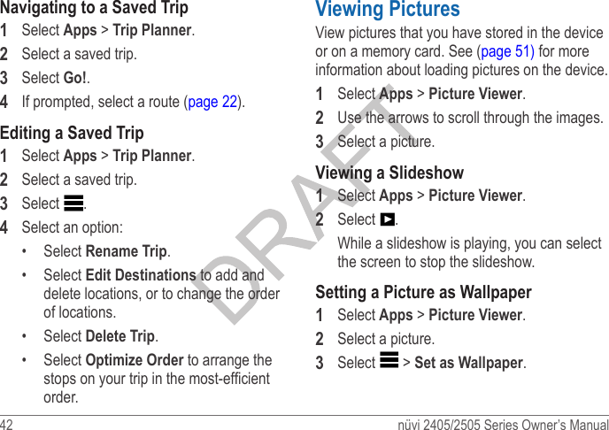 42  nüvi 2405/2505 Series Owner’s ManualNavigating to a Saved Trip1  Select Apps &gt; Trip Planner.2  Select a saved trip.3  Select Go!.4  If prompted, select a route (page 22).Editing a Saved Trip1  Select Apps &gt; Trip Planner.2  Select a saved trip.3  Select  .4  Select an option:•  Select Rename Trip.•  Select Edit Destinations to add and delete locations, or to change the order of locations.•  Select Delete Trip.•  Select Optimize Order to arrange the stops on your trip in the most-efcient order.Viewing PicturesView pictures that you have stored in the device or on a memory card. See (page 51) for more information about loading pictures on the device.1  Select Apps &gt; Picture Viewer. 2  Use the arrows to scroll through the images. 3  Select a picture.Viewing a Slideshow1  Select Apps &gt; Picture Viewer.2  Select  .While a slideshow is playing, you can select the screen to stop the slideshow.Setting a Picture as Wallpaper1  Select Apps &gt; Picture Viewer.2  Select a picture.3  Select   &gt; Set as Wallpaper.