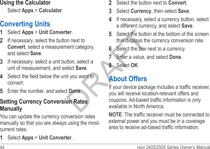 44  nüvi 2405/2505 Series Owner’s ManualUsing the CalculatorSelect Apps &gt; Calculator.Converting Units 1  Select Apps &gt; Unit Converter. 2  If necessary, select the button next to Convert, select a measurement category, and select Save.3  If necessary, select a unit button, select a unit of measurement, and select Save.4  Select the eld below the unit you want to convert.5  Enter the number, and select Done.Setting Currency Conversion Rates ManuallyYou can update the currency conversion rates manually so that you are always using the most-current rates.1  Select Apps &gt; Unit Converter. 2  Select the button next to Convert.3  Select Currency, then select Save. 4  If necessary, select a currency button, select a different currency, and select Save.5  Select the button at the bottom of the screen that displays the currency conversion rate.6  Select the box next to a currency.7  Enter a value, and select Done.8  Select OK.About OffersIf your device package includes a trafc receiver, you will receive location-relevant offers and coupons. Ad-based trafc information is only available in North America.NOTE: The trafc receiver must be connected to external power and you must be in a coverage area to receive ad-based trafc information. 