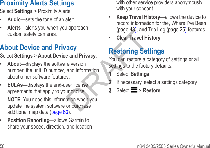 58  nüvi 2405/2505 Series Owner’s ManualProximity Alerts SettingsSelect Settings &gt; Proximity Alerts.•  Audio—sets the tone of an alert.•  Alerts—alerts you when you approach custom safety cameras.About Device and PrivacySelect Settings &gt; About Device and Privacy.•  About—displays the software version number, the unit ID number, and information about other software features. •  EULAs—displays the end-user license agreements that apply to your choice.NOTE: You need this information when you update the system software or purchase additional map data (page 63).•  Position Reporting—allows Garmin to share your speed, direction, and location with other service providers anonymously with your consent.•  Keep Travel History—allows the device to record information for the, Where I’ve Been (page 43), and Trip Log (page 25) features.•  Clear Travel HistoryRestoring SettingsYou can restore a category of settings or all settings to the factory defaults.1  Select Settings.2  If necessary, select a settings category.3  Select  &gt; Restore.