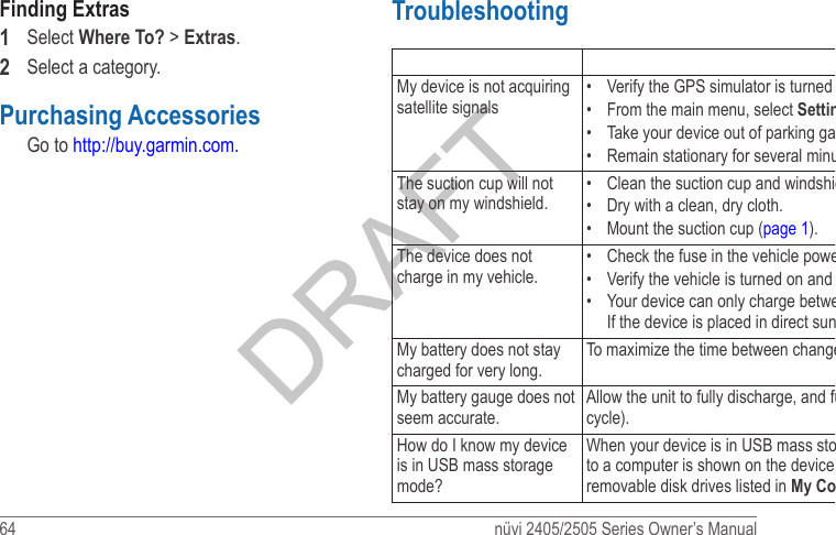 64  nüvi 2405/2505 Series Owner’s ManualFinding Extras1  Select Where To? &gt; Extras.2  Select a category. Purchasing AccessoriesGo to http://buy.garmin.com.Troubleshooting Problem SolutionMy device is not acquiring satellite signals•  Verify the GPS simulator is turned off (page 54). •  From the main menu, select Settings &gt; System &gt; GPS Simulator &gt; Off. •  Take your device out of parking garages and away from tall buildings and trees. •  Remain stationary for several minutes.The suction cup will not stay on my windshield.•  Clean the suction cup and windshield with rubbing alcohol. •  Dry with a clean, dry cloth. •  Mount the suction cup (page 1).The device does not charge in my vehicle.•  Check the fuse in the vehicle power cable (page 61).•  Verify the vehicle is turned on and is supplying power to the power outlet.•  Your device can only charge between 32°F and 113°F (between 0°C and 45°C). If the device is placed in direct sunlight or in a hot environment, it cannot charge. My battery does not stay charged for very long.To maximize the time between changes, turn down the backlight (page 55).My battery gauge does not seem accurate.Allow the unit to fully discharge, and fully charge it (without interrupting the charge cycle).How do I know my device is in USB mass storage mode?When your device is in USB mass storage mode, a picture of a device connected to a computer is shown on the device screen. Also, you should see two new removable disk drives listed in My Computer. 
