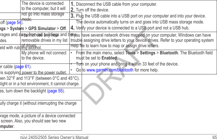 nüvi 2405/2505 Series Owner’s Manual  65 The device is connected to the computer, but it will not go into mass storage mode.1� Disconnect the USB cable from your computer. 2� Turn off the device. 3� Plug the USB cable into a USB port on your computer and into your device.  The device automatically turns on and goes into USB mass storage mode. 4� Verify your device is connected to a USB port and not a USB hub. I cannot see any new removable drives in my list of drives.If you have several network drives mapped on your computer, Windows can have trouble assigning drive letters to your device drives. Refer to your operating system Help le to learn how to map or assign drive letters. My phone will not connect to the device.•  From the main menu, select Tools &gt; Settings &gt; Bluetooth. The Bluetooth eld must be set to Enabled.•  Turn on your phone and bring it within 33 feet of the device. •  Go to www.garmin.com/bluetooth for more help. Troubleshooting Problem SolutionMy device is not acquiring satellite signals•  Verify the GPS simulator is turned off (page 54). •  From the main menu, select Settings &gt; System &gt; GPS Simulator &gt; Off. •  Take your device out of parking garages and away from tall buildings and trees. •  Remain stationary for several minutes.The suction cup will not stay on my windshield.•  Clean the suction cup and windshield with rubbing alcohol. •  Dry with a clean, dry cloth. •  Mount the suction cup (page 1).The device does not charge in my vehicle.•  Check the fuse in the vehicle power cable (page 61).•  Verify the vehicle is turned on and is supplying power to the power outlet.•  Your device can only charge between 32°F and 113°F (between 0°C and 45°C). If the device is placed in direct sunlight or in a hot environment, it cannot charge. My battery does not stay charged for very long.To maximize the time between changes, turn down the backlight (page 55).My battery gauge does not seem accurate.Allow the unit to fully discharge, and fully charge it (without interrupting the charge cycle).How do I know my device is in USB mass storage mode?When your device is in USB mass storage mode, a picture of a device connected to a computer is shown on the device screen. Also, you should see two new removable disk drives listed in My Computer. 