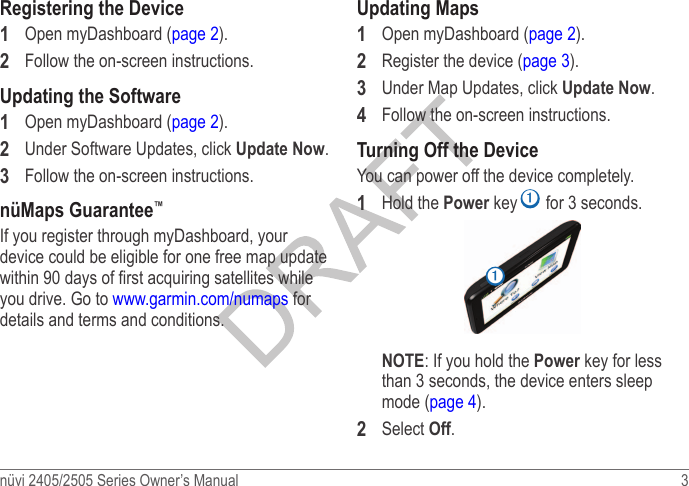 nüvi 2405/2505 Series Owner’s Manual  3 Registering the Device1  Open myDashboard (page 2).2  Follow the on-screen instructions.Updating the Software1  Open myDashboard (page 2).2  Under Software Updates, click Update Now.3  Follow the on-screen instructions.nüMaps Guarantee™If you register through myDashboard, your device could be eligible for one free map update within 90 days of rst acquiring satellites while you drive. Go to www.garmin.com/numaps for details and terms and conditions.Updating Maps1  Open myDashboard (page 2).2  Register the device (page 3).3  Under Map Updates, click Update Now.4  Follow the on-screen instructions.Turning Off the DeviceYou can power off the device completely.1  Hold the Power key ➊ for 3 seconds.➊NOTE: If you hold the Power key for less than 3 seconds, the device enters sleep mode (page 4).2  Select Off.