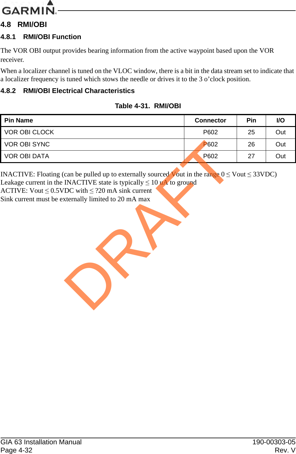 GIA 63 Installation Manual 190-00303-05Page 4-32 Rev. V4.8 RMI/OBI4.8.1 RMI/OBI FunctionThe VOR OBI output provides bearing information from the active waypoint based upon the VOR receiver.When a localizer channel is tuned on the VLOC window, there is a bit in the data stream set to indicate that a localizer frequency is tuned which stows the needle or drives it to the 3 o’clock position.4.8.2 RMI/OBI Electrical CharacteristicsINACTIVE: Floating (can be pulled up to externally sourced Vout in the range 0 ≤ Vout ≤ 33VDC)Leakage current in the INACTIVE state is typically ≤ 10 uA to groundACTIVE: Vout ≤ 0.5VDC with ≤ ?20 mA sink currentSink current must be externally limited to 20 mA maxTable 4-31.  RMI/OBIPin Name Connector Pin I/OVOR OBI CLOCK P602 25 OutVOR OBI SYNC P602 26 OutVOR OBI DATA P602 27 OutDRAFT