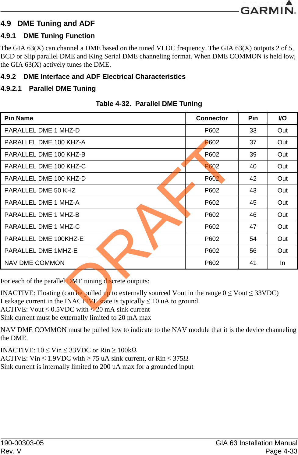 190-00303-05 GIA 63 Installation ManualRev. V Page 4-334.9 DME Tuning and ADF4.9.1 DME Tuning FunctionThe GIA 63(X) can channel a DME based on the tuned VLOC frequency. The GIA 63(X) outputs 2 of 5, BCD or Slip parallel DME and King Serial DME channeling format. When DME COMMON is held low, the GIA 63(X) actively tunes the DME.4.9.2 DME Interface and ADF Electrical Characteristics4.9.2.1 Parallel DME TuningFor each of the parallel DME tuning discrete outputs:INACTIVE: Floating (can be pulled up to externally sourced Vout in the range 0 ≤ Vout ≤ 33VDC)Leakage current in the INACTIVE state is typically ≤ 10 uA to groundACTIVE: Vout ≤ 0.5VDC with ≤ 20 mA sink currentSink current must be externally limited to 20 mA maxNAV DME COMMON must be pulled low to indicate to the NAV module that it is the device channelingthe DME.INACTIVE: 10 ≤ Vin ≤ 33VDC or Rin ≥ 100kΩACTIVE: Vin ≤ 1.9VDC with ≥ 75 uA sink current, or Rin ≤ 375ΩSink current is internally limited to 200 uA max for a grounded inputTable 4-32.  Parallel DME TuningPin Name Connector Pin I/OPARALLEL DME 1 MHZ-D P602 33 OutPARALLEL DME 100 KHZ-A P602 37 OutPARALLEL DME 100 KHZ-B P602 39 OutPARALLEL DME 100 KHZ-C P602 40 OutPARALLEL DME 100 KHZ-D P602 42 OutPARALLEL DME 50 KHZ P602 43 OutPARALLEL DME 1 MHZ-A P602 45 OutPARALLEL DME 1 MHZ-B P602 46 OutPARALLEL DME 1 MHZ-C P602 47 OutPARALLEL DME 100KHZ-E P602 54 OutPARALLEL DME 1MHZ-E P602 56 OutNAV DME COMMON P602 41 InDRAFT