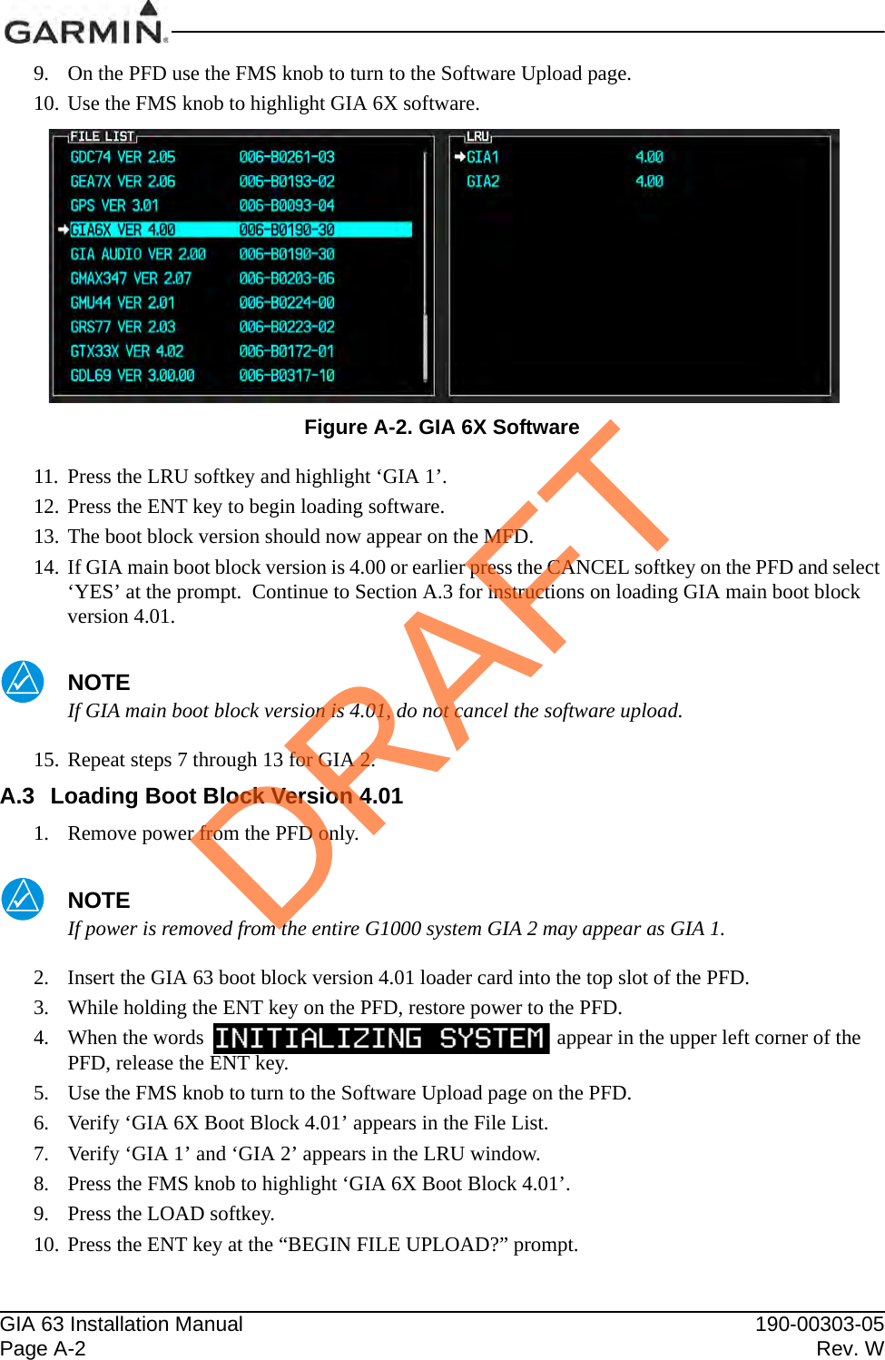 GIA 63 Installation Manual 190-00303-05Page A-2 Rev. W9. On the PFD use the FMS knob to turn to the Software Upload page.10. Use the FMS knob to highlight GIA 6X software.Figure A-2. GIA 6X Software11. Press the LRU softkey and highlight ‘GIA 1’.12. Press the ENT key to begin loading software.13. The boot block version should now appear on the MFD.14. If GIA main boot block version is 4.00 or earlier press the CANCEL softkey on the PFD and select ‘YES’ at the prompt.  Continue to Section A.3 for instructions on loading GIA main boot block version 4.01.NOTEIf GIA main boot block version is 4.01, do not cancel the software upload.15. Repeat steps 7 through 13 for GIA 2.A.3 Loading Boot Block Version 4.011. Remove power from the PFD only.NOTEIf power is removed from the entire G1000 system GIA 2 may appear as GIA 1.2. Insert the GIA 63 boot block version 4.01 loader card into the top slot of the PFD.3. While holding the ENT key on the PFD, restore power to the PFD.4. When the words                                                                    appear in the upper left corner of the PFD, release the ENT key.5. Use the FMS knob to turn to the Software Upload page on the PFD.6. Verify ‘GIA 6X Boot Block 4.01’ appears in the File List.7. Verify ‘GIA 1’ and ‘GIA 2’ appears in the LRU window.8. Press the FMS knob to highlight ‘GIA 6X Boot Block 4.01’.9. Press the LOAD softkey.10. Press the ENT key at the “BEGIN FILE UPLOAD?” prompt.DRAFT