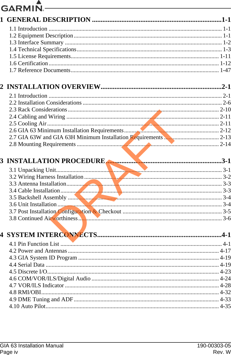 GIA 63 Installation Manual 190-00303-05Page iv Rev. W1  GENERAL DESCRIPTION ...........................................................................1-11.1 Introduction ..................................................................................................................... 1-11.2 Equipment Description.................................................................................................... 1-11.3 Interface Summary .......................................................................................................... 1-21.4 Technical Specifications.................................................................................................. 1-31.5 License Requirements.................................................................................................... 1-111.6 Certification................................................................................................................... 1-121.7 Reference Documents.................................................................................................... 1-472  INSTALLATION OVERVIEW......................................................................2-12.1 Introduction ..................................................................................................................... 2-12.2 Installation Considerations .............................................................................................. 2-62.3 Rack Considerations...................................................................................................... 2-102.4 Cabling and Wiring ....................................................................................................... 2-112.5 Cooling Air.................................................................................................................... 2-112.6 GIA 63 Minimum Installation Requirements................................................................ 2-122.7 GIA 63W and GIA 63H Minimum Installation Requirements ..................................... 2-132.8 Mounting Requirements ................................................................................................ 2-143  INSTALLATION PROCEDURE...................................................................3-13.1 Unpacking Unit................................................................................................................ 3-13.2 Wiring Harness Installation............................................................................................. 3-23.3 Antenna Installation......................................................................................................... 3-33.4 Cable Installation............................................................................................................. 3-33.5 Backshell Assembly ........................................................................................................ 3-43.6 Unit Installation ............................................................................................................... 3-43.7 Post Installation Configuration &amp; Checkout ................................................................... 3-53.8 Continued Airworthiness................................................................................................. 3-64  SYSTEM INTERCONNECTS........................................................................4-14.1 Pin Function List ............................................................................................................. 4-14.2 Power and Antennas ...................................................................................................... 4-174.3 GIA System ID Program ............................................................................................... 4-194.4 Serial Data ..................................................................................................................... 4-194.5 Discrete I/O.................................................................................................................... 4-234.6 COM/VOR/ILS/Digital Audio ...................................................................................... 4-244.7 VOR/ILS Indicator ........................................................................................................ 4-284.8 RMI/OBI........................................................................................................................ 4-324.9 DME Tuning and ADF.................................................................................................. 4-334.10 Auto Pilot..................................................................................................................... 4-35DRAFT