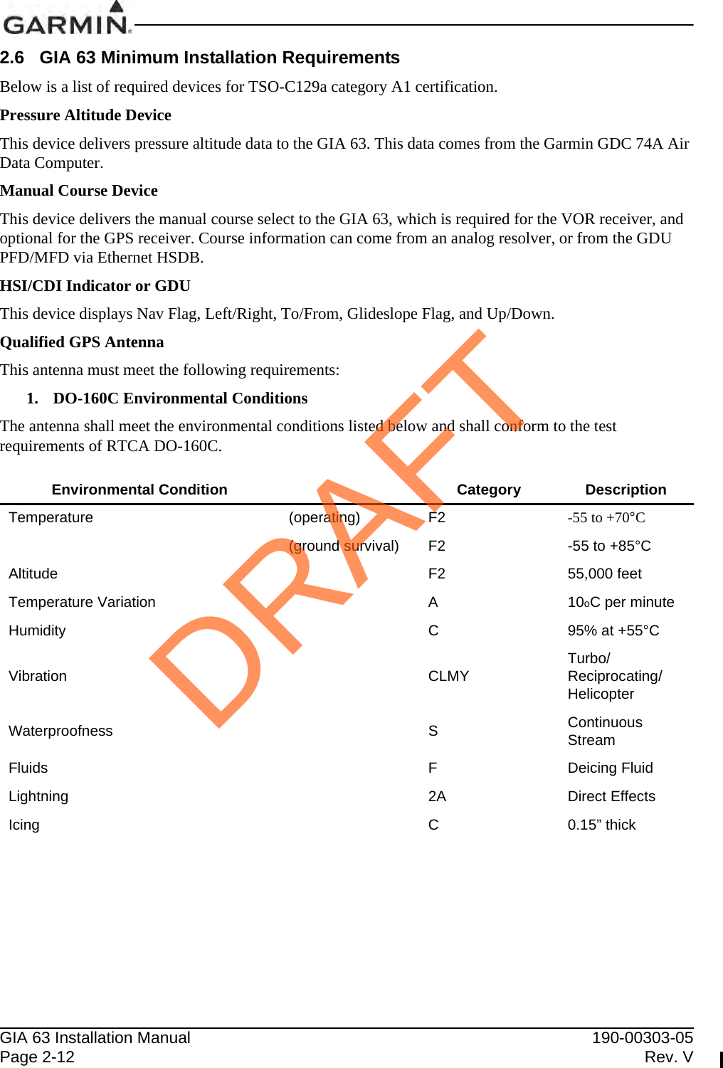 GIA 63 Installation Manual 190-00303-05Page 2-12 Rev. V2.6 GIA 63 Minimum Installation RequirementsBelow is a list of required devices for TSO-C129a category A1 certification.Pressure Altitude DeviceThis device delivers pressure altitude data to the GIA 63. This data comes from the Garmin GDC 74A Air Data Computer.Manual Course DeviceThis device delivers the manual course select to the GIA 63, which is required for the VOR receiver, and optional for the GPS receiver. Course information can come from an analog resolver, or from the GDU PFD/MFD via Ethernet HSDB.HSI/CDI Indicator or GDUThis device displays Nav Flag, Left/Right, To/From, Glideslope Flag, and Up/Down.Qualified GPS AntennaThis antenna must meet the following requirements:1. DO-160C Environmental ConditionsThe antenna shall meet the environmental conditions listed below and shall conform to the test requirements of RTCA DO-160C.Environmental Condition Category DescriptionTemperature (operating) F2 -55 to +70°C(ground survival) F2 -55 to +85°CAltitude F2 55,000 feetTemperature Variation A10oC per minuteHumidity C95% at +55°CVibration CLMY Turbo/Reciprocating/HelicopterWaterproofness SContinuous StreamFluids FDeicing FluidLightning 2A Direct EffectsIcing C0.15” thickDRAFT