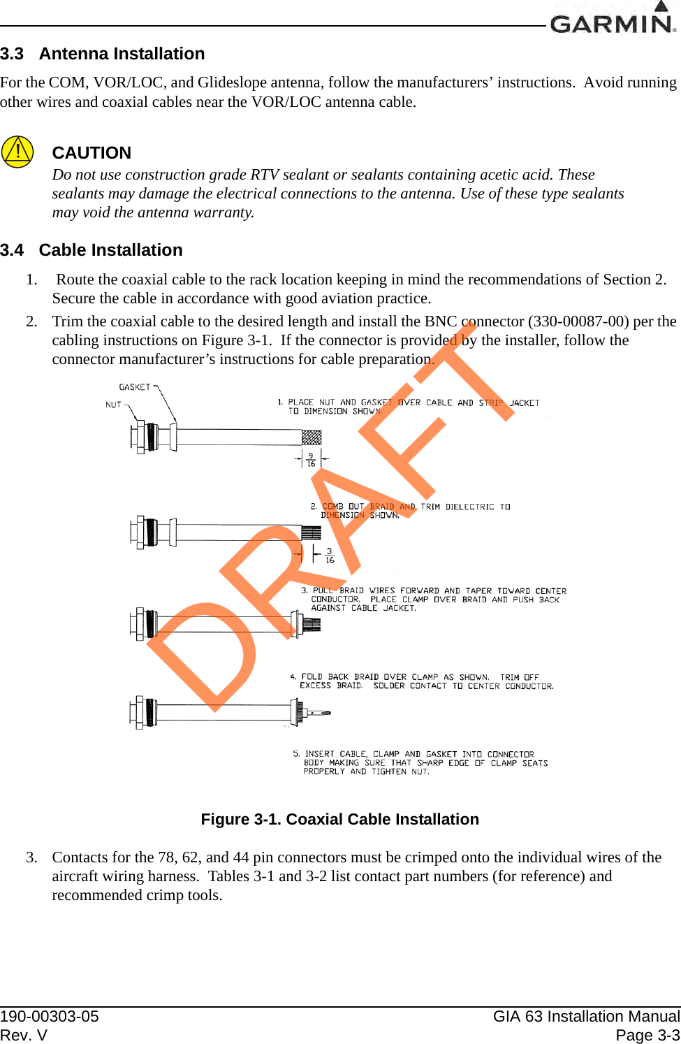 190-00303-05 GIA 63 Installation ManualRev. V Page 3-33.3 Antenna InstallationFor the COM, VOR/LOC, and Glideslope antenna, follow the manufacturers’ instructions.  Avoid running other wires and coaxial cables near the VOR/LOC antenna cable.CAUTIONDo not use construction grade RTV sealant or sealants containing acetic acid. These sealants may damage the electrical connections to the antenna. Use of these type sealants may void the antenna warranty.3.4 Cable Installation1.  Route the coaxial cable to the rack location keeping in mind the recommendations of Section 2.  Secure the cable in accordance with good aviation practice.2. Trim the coaxial cable to the desired length and install the BNC connector (330-00087-00) per the cabling instructions on Figure 3-1.  If the connector is provided by the installer, follow the connector manufacturer’s instructions for cable preparation.Figure 3-1. Coaxial Cable Installation3. Contacts for the 78, 62, and 44 pin connectors must be crimped onto the individual wires of the aircraft wiring harness.  Tables 3-1 and 3-2 list contact part numbers (for reference) and recommended crimp tools.DRAFT