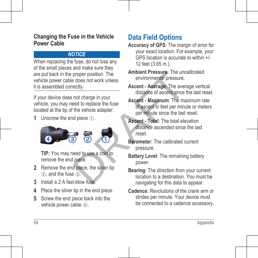 Changing the Fuse in the VehiclePower CableNOTICEWhen replacing the fuse, do not lose anyof the small pieces and make sure theyare put back in the proper position. Thevehicle power cable does not work unlessit is assembled correctly.If your device does not charge in yourvehicle, you may need to replace the fuselocated at the tip of the vehicle adapter.1Unscrew the end piece .TIP: You may need to use a coin toremove the end piece.2Remove the end piece, the silver tip, and the fuse .3Install a 2 A fast-blow fuse.4Place the silver tip in the end piece.5Screw the end piece back into thevehicle power cable .Data Field OptionsAccuracy of GPS: The margin of error foryour exact location. For example, yourGPS location is accurate to within +/-12 feet (3.65 m ).Ambient Pressure: The uncalibratedenvironmental pressure.Ascent - Average: The average verticaldistance of ascent since the last reset.Ascent - Maximum: The maximum rateof ascent in feet per minute or metersper minute since the last reset.Ascent - Total: The total elevationdistance ascended since the lastreset.Barometer: The calibrated currentpressure.Battery Level: The remaining batterypower.Bearing: The direction from your currentlocation to a destination. You must benavigating for this data to appear.Cadence: Revolutions of the crank arm orstrides per minute. Your device mustbe connected to a cadence accessory.54 AppendixDRAFT