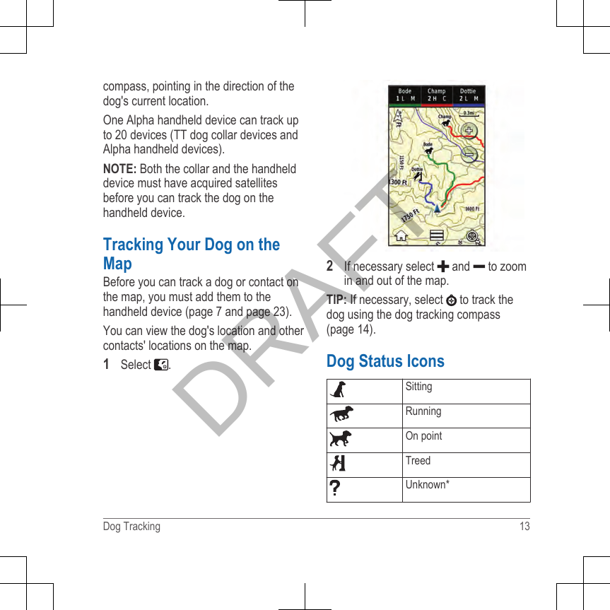 compass, pointing in the direction of thedog&apos;s current location.One Alpha handheld device can track upto 20 devices (TT dog collar devices andAlpha handheld devices).NOTE: Both the collar and the handhelddevice must have acquired satellitesbefore you can track the dog on thehandheld device.Tracking Your Dog on theMapBefore you can track a dog or contact onthe map, you must add them to thehandheld device (page 7 and page 23).You can view the dog&apos;s location and othercontacts&apos; locations on the map.1Select  .2If necessary select   and   to zoomin and out of the map.TIP: If necessary, select   to track thedog using the dog tracking compass(page 14).Dog Status IconsSittingRunningOn pointTreedUnknown*Dog Tracking 13DRAFT