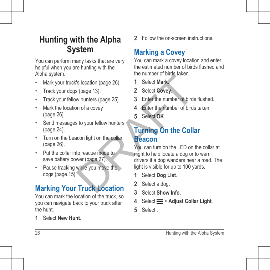 Hunting with the AlphaSystemYou can perform many tasks that are veryhelpful when you are hunting with theAlpha system.• Mark your truck&apos;s location (page 26).•Track your dogs (page 13).• Track your fellow hunters (page 25).• Mark the location of a covey(page 26).• Send messages to your fellow hunters(page 24).• Turn on the beacon light on the collar(page 26).• Put the collar into rescue mode tosave battery power (page 27).• Pause tracking while you move thedogs (page 15).Marking Your Truck LocationYou can mark the location of the truck, soyou can navigate back to your truck afterthe hunt.1Select New Hunt.2Follow the on-screen instructions.Marking a CoveyYou can mark a covey location and enterthe estimated number of birds flushed andthe number of birds taken.1Select Mark.2Select Covey.3Enter the number of birds flushed.4Enter the number of birds taken.5Select OK.Turning On the CollarBeaconYou can turn on the LED on the collar atnight to help locate a dog or to warndrivers if a dog wanders near a road. Thelight is visible for up to 100 yards.1Select Dog List.2Select a dog.3Select Show Info.4Select   &gt; Adjust Collar Light.5Select .26 Hunting with the Alpha SystemDRAFT