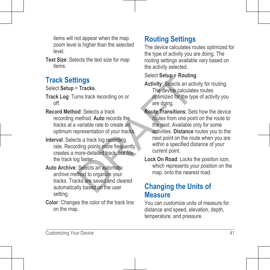 items will not appear when the mapzoom level is higher than the selectedlevel.Text Size: Selects the text size for mapitems.Track SettingsSelect Setup &gt; Tracks.Track Log: Turns track recording on oroff.Record Method: Selects a trackrecording method. Auto records thetracks at a variable rate to create anoptimum representation of your tracks.Interval: Selects a track log recordingrate. Recording points more frequentlycreates a more-detailed track, but fillsthe track log faster.Auto Archive: Selects an automaticarchive method to organize yourtracks. Tracks are saved and clearedautomatically based on the usersetting.Color: Changes the color of the track lineon the map.Routing SettingsThe device calculates routes optimized forthe type of activity you are doing. Therouting settings available vary based onthe activity selected.Select Setup &gt; Routing.Activity: Selects an activity for routing.The device calculates routesoptimized for the type of activity youare doing.Route Transitions: Sets how the deviceroutes from one point on the route tothe next. Available only for someactivities. Distance routes you to thenext point on the route when you arewithin a specified distance of yourcurrent point.Lock On Road: Locks the position icon,which represents your position on themap, onto the nearest road.Changing the Units ofMeasureYou can customize units of measure fordistance and speed, elevation, depth,temperature, and pressure.Customizing Your Device 41DRAFT