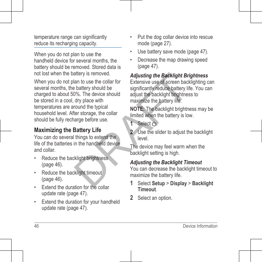 temperature range can significantlyreduce its recharging capacity.When you do not plan to use thehandheld device for several months, thebattery should be removed. Stored data isnot lost when the battery is removed.When you do not plan to use the collar forseveral months, the battery should becharged to about 50%. The device shouldbe stored in a cool, dry place withtemperatures are around the typicalhousehold level. After storage, the collarshould be fully recharge before use.Maximizing the Battery LifeYou can do several things to extend thelife of the batteries in the handheld deviceand collar.• Reduce the backlight brightness(page 46).• Reduce the backlight timeout(page 46).• Extend the duration for the collarupdate rate (page 47).• Extend the duration for your handheldupdate rate (page 47).• Put the dog collar device into rescuemode (page 27).• Use battery save mode (page 47).• Decrease the map drawing speed(page 47).Adjusting the Backlight BrightnessExtensive use of screen backlighting cansignificantly reduce battery life. You canadjust the backlight brightness tomaximize the battery life.NOTE: The backlight brightness may belimited when the battery is low.1Select  .2Use the slider to adjust the backlightlevel.The device may feel warm when thebacklight setting is high.Adjusting the Backlight TimeoutYou can decrease the backlight timeout tomaximize the battery life.1Select Setup &gt; Display &gt; BacklightTimeout.2Select an option.46 Device InformationDRAFT