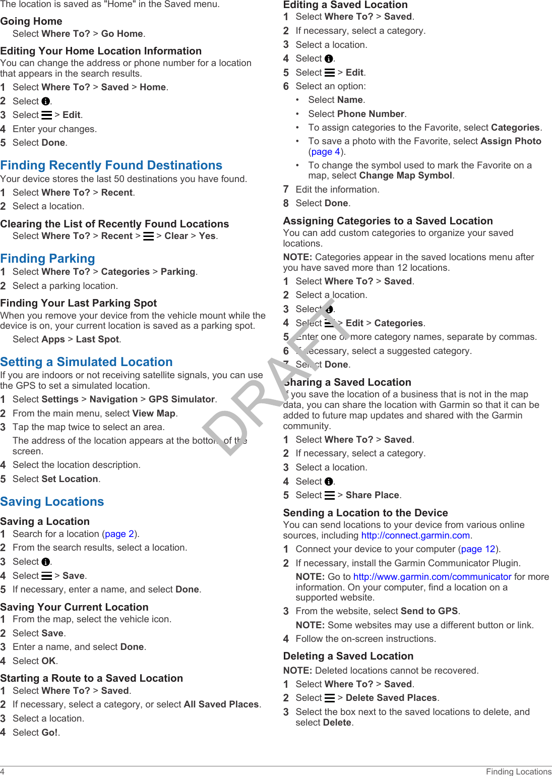 The location is saved as &quot;Home&quot; in the Saved menu.Going HomeSelect Where To? &gt; Go Home.Editing Your Home Location InformationYou can change the address or phone number for a location that appears in the search results.1Select Where To? &gt; Saved &gt; Home.2Select  .3Select   &gt; Edit.4Enter your changes.5Select Done.Finding Recently Found DestinationsYour device stores the last 50 destinations you have found.1Select Where To? &gt; Recent.2Select a location.Clearing the List of Recently Found LocationsSelect Where To? &gt; Recent &gt;   &gt; Clear &gt; Yes.Finding Parking1Select Where To? &gt; Categories &gt; Parking.2Select a parking location.Finding Your Last Parking SpotWhen you remove your device from the vehicle mount while the device is on, your current location is saved as a parking spot.Select Apps &gt; Last Spot.Setting a Simulated LocationIf you are indoors or not receiving satellite signals, you can use the GPS to set a simulated location.1Select Settings &gt; Navigation &gt; GPS Simulator.2From the main menu, select View Map.3Tap the map twice to select an area.The address of the location appears at the bottom of the screen.4Select the location description.5Select Set Location.Saving LocationsSaving a Location1Search for a location (page 2).2From the search results, select a location.3Select  .4Select   &gt; Save.5If necessary, enter a name, and select Done.Saving Your Current Location1From the map, select the vehicle icon.2Select Save.3Enter a name, and select Done.4Select OK.Starting a Route to a Saved Location1Select Where To? &gt; Saved.2If necessary, select a category, or select All Saved Places.3Select a location.4Select Go!.Editing a Saved Location1Select Where To? &gt; Saved.2If necessary, select a category.3Select a location.4Select  .5Select   &gt; Edit.6Select an option:• Select Name.• Select Phone Number.• To assign categories to the Favorite, select Categories.• To save a photo with the Favorite, select Assign Photo (page 4).• To change the symbol used to mark the Favorite on a map, select Change Map Symbol.7Edit the information.8Select Done.Assigning Categories to a Saved LocationYou can add custom categories to organize your saved locations.NOTE: Categories appear in the saved locations menu after you have saved more than 12 locations.1Select Where To? &gt; Saved.2Select a location.3Select  .4Select   &gt; Edit &gt; Categories.5Enter one or more category names, separate by commas.6If necessary, select a suggested category.7Select Done.Sharing a Saved LocationIf you save the location of a business that is not in the map data, you can share the location with Garmin so that it can be added to future map updates and shared with the Garmin community.1Select Where To? &gt; Saved.2If necessary, select a category.3Select a location.4Select  .5Select   &gt; Share Place.Sending a Location to the DeviceYou can send locations to your device from various online sources, including http://connect.garmin.com.1Connect your device to your computer (page 12).2If necessary, install the Garmin Communicator Plugin.NOTE: Go to http://www.garmin.com/communicator for more information. On your computer, find a location on a supported website.3From the website, select Send to GPS.NOTE: Some websites may use a different button or link.4Follow the on-screen instructions.Deleting a Saved LocationNOTE: Deleted locations cannot be recovered.1Select Where To? &gt; Saved.2Select   &gt; Delete Saved Places.3Select the box next to the saved locations to delete, and select Delete.4 Finding Locations