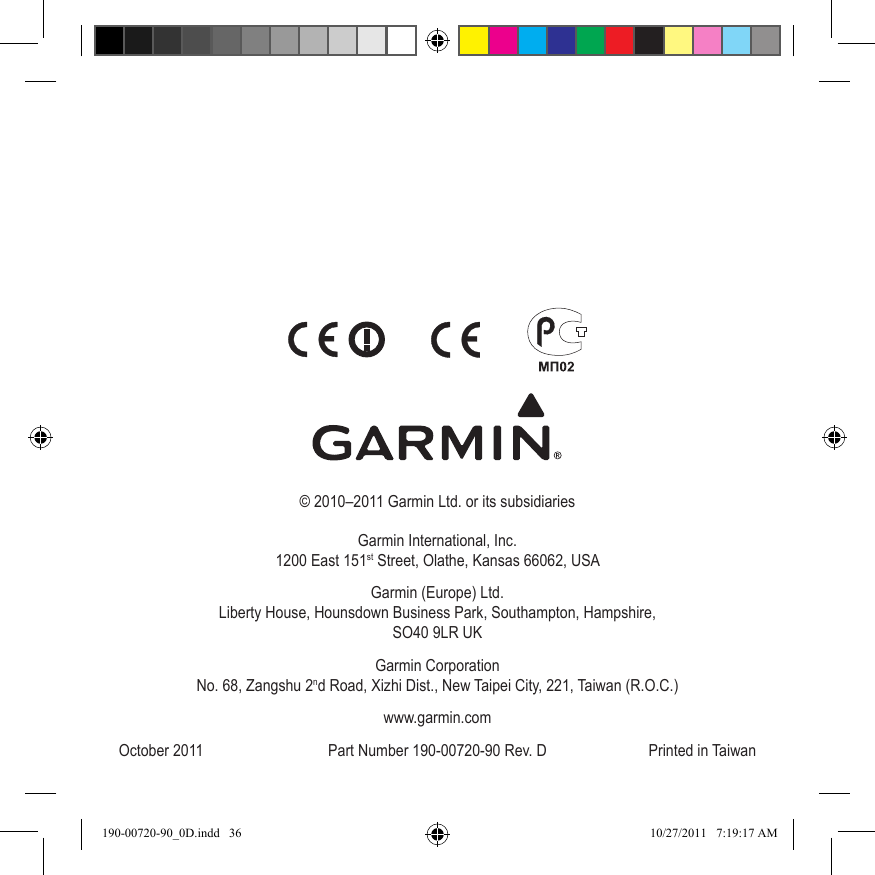 © 2010–2011 Garmin Ltd. or its subsidiariesGarmin International, Inc. 1200 East 151st Street, Olathe, Kansas 66062, USAGarmin (Europe) Ltd. Liberty House, Hounsdown Business Park, Southampton, Hampshire,  SO40 9LR UKGarmin Corporation No. 68, Zangshu 2nd Road, Xizhi Dist., New Taipei City, 221, Taiwan (R.O.C.)www.garmin.comOctober 2011  Part Number 190-00720-90 Rev. D  Printed in Taiwan190-00720-90_0D.indd   36 10/27/2011   7:19:17 AM