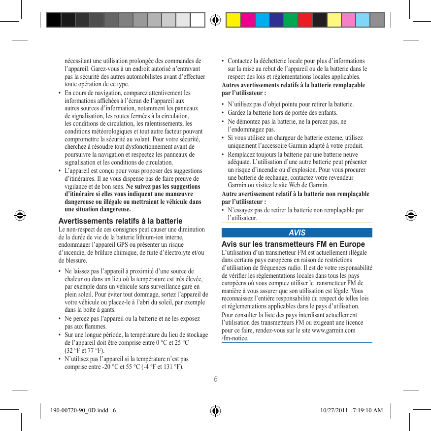 6nécessitant une utilisation prolongée des commandes de l’appareil. Garez-vous à un endroit autorisé n’entravant pas la sécurité des autres automobilistes avant d’effectuer toute opération de ce type.•  En cours de navigation, comparez attentivement les informations afchées à l’écran de l’appareil aux autres sources d’information, notamment les panneaux de signalisation, les routes fermées à la circulation, les conditions de circulation, les ralentissements, les conditions météorologiques et tout autre facteur pouvant compromettre la sécurité au volant. Pour votre sécurité, cherchez à résoudre tout dysfonctionnement avant de poursuivre la navigation et respectez les panneaux de signalisation et les conditions de circulation.•  L’appareil est conçu pour vous proposer des suggestions d’itinéraires. Il ne vous dispense pas de faire preuve de vigilance et de bon sens. Ne suivez pas les suggestions d’itinéraire si elles vous indiquent une manœuvre dangereuse ou illégale ou mettraient le véhicule dans une situation dangereuse.Avertissements relatifs à la batterieLe non-respect de ces consignes peut causer une diminution de la durée de vie de la batterie lithium-ion interne, endommager l’appareil GPS ou présenter un risque d’incendie, de brûlure chimique, de fuite d’électrolyte et/ou de blessure.•  Ne laissez pas l’appareil à proximité d’une source de chaleur ou dans un lieu où la température est très élevée, par exemple dans un véhicule sans surveillance garé en plein soleil. Pour éviter tout dommage, sortez l’appareil de votre véhicule ou placez-le à l’abri du soleil, par exemple dans la boîte à gants. •  Ne percez pas l’appareil ou la batterie et ne les exposez pas aux ammes. •  Sur une longue période, la température du lieu de stockage de l’appareil doit être comprise entre 0 °C et 25 °C  (32 °F et 77 °F). •  N’utilisez pas l’appareil si la température n’est pas comprise entre -20 °C et 55 °C (-4 °F et 131 °F).•  Contactez la déchetterie locale pour plus d’informations sur la mise au rebut de l’appareil ou de la batterie dans le respect des lois et réglementations locales applicables.Autres avertissements relatifs à la batterie remplaçable par l’utilisateur :•  N’utilisez pas d’objet pointu pour retirer la batterie.•  Gardez la batterie hors de portée des enfants. •  Ne démontez pas la batterie, ne la percez pas, ne  l’endommagez pas.•  Si vous utilisez un chargeur de batterie externe, utilisez uniquement l’accessoire Garmin adapté à votre produit.•  Remplacez toujours la batterie par une batterie neuve adéquate. L’utilisation d’une autre batterie peut présenter un risque d’incendie ou d’explosion. Pour vous procurer une batterie de rechange, contactez votre revendeur Garmin ou visitez le site Web de Garmin.Autre avertissement relatif à la batterie non remplaçable par l’utilisateur :•  N’essayez pas de retirer la batterie non remplaçable par l’utilisateur.AVISAvis sur les transmetteurs FM en EuropeL’utilisation d’un transmetteur FM est actuellement illégale dans certains pays européens en raison de restrictions d’utilisation de fréquences radio. Il est de votre responsabilité de vérier les réglementations locales dans tous les pays européens où vous comptez utiliser le transmetteur FM de manière à vous assurer que son utilisation est légale. Vous reconnaissez l’entière responsabilité du respect de telles lois et réglementations applicables dans le pays d’utilisation.Pour consulter la liste des pays interdisant actuellement l’utilisation des transmetteurs FM ou exigeant une licence pour ce faire, rendez-vous sur le site www.garmin.com/fm-notice.190-00720-90_0D.indd   6 10/27/2011   7:19:10 AM