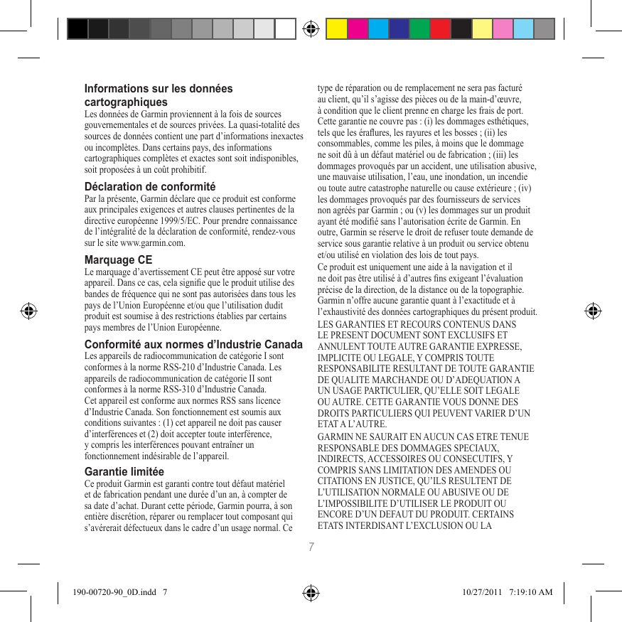 7Informations sur les données cartographiquesLes données de Garmin proviennent à la fois de sources gouvernementales et de sources privées. La quasi-totalité des sources de données contient une part d’informations inexactes ou incomplètes. Dans certains pays, des informations cartographiques complètes et exactes sont soit indisponibles, soit proposées à un coût prohibitif. Déclaration de conformitéPar la présente, Garmin déclare que ce produit est conforme aux principales exigences et autres clauses pertinentes de la directive européenne 1999/5/EC. Pour prendre connaissance de l’intégralité de la déclaration de conformité, rendez-vous sur le site www.garmin.com.Marquage CELe marquage d’avertissement CE peut être apposé sur votre appareil. Dans ce cas, cela signie que le produit utilise des  bandes de fréquence qui ne sont pas autorisées dans tous les  pays de l’Union Européenne et/ou que l’utilisation dudit produit est soumise à des restrictions établies par certains pays membres de l’Union Européenne.Conformité aux normes d’Industrie CanadaLes appareils de radiocommunication de catégorie I sont conformes à la norme RSS-210 d’Industrie Canada. Les appareils de radiocommunication de catégorie II sont conformes à la norme RSS-310 d’Industrie Canada. Cet appareil est conforme aux normes RSS sans licence d’Industrie Canada. Son fonctionnement est soumis aux conditions suivantes : (1) cet appareil ne doit pas causer d’interférences et (2) doit accepter toute interférence, y compris les interférences pouvant entraîner un fonctionnement indésirable de l’appareil.Garantie limitéeCe produit Garmin est garanti contre tout défaut matériel et de fabrication pendant une durée d’un an, à compter de sa date d’achat. Durant cette période, Garmin pourra, à son entière discrétion, réparer ou remplacer tout composant qui s’avérerait défectueux dans le cadre d’un usage normal. Ce type de réparation ou de remplacement ne sera pas facturé au client, qu’il s’agisse des pièces ou de la main-d’œuvre, à condition que le client prenne en charge les frais de port. Cette garantie ne couvre pas : (i) les dommages esthétiques, tels que les éraures, les rayures et les bosses ; (ii) les consommables, comme les piles, à moins que le dommage ne soit dû à un défaut matériel ou de fabrication ; (iii) les dommages provoqués par un accident, une utilisation abusive, une mauvaise utilisation, l’eau, une inondation, un incendie ou toute autre catastrophe naturelle ou cause extérieure ; (iv) les dommages provoqués par des fournisseurs de services non agréés par Garmin ; ou (v) les dommages sur un produit ayant été modié sans l’autorisation écrite de Garmin. En outre, Garmin se réserve le droit de refuser toute demande de service sous garantie relative à un produit ou service obtenu et/ou utilisé en violation des lois de tout pays.Ce produit est uniquement une aide à la navigation et il ne doit pas être utilisé à d’autres ns exigeant l’évaluation précise de la direction, de la distance ou de la topographie. Garmin n’offre aucune garantie quant à l’exactitude et à l’exhaustivité des données cartographiques du présent produit.LES GARANTIES ET RECOURS CONTENUS DANS LE PRESENT DOCUMENT SONT EXCLUSIFS ET ANNULENT TOUTE AUTRE GARANTIE EXPRESSE, IMPLICITE OU LEGALE, Y COMPRIS TOUTE RESPONSABILITE RESULTANT DE TOUTE GARANTIE DE QUALITE MARCHANDE OU D’ADEQUATION A UN USAGE PARTICULIER, QU’ELLE SOIT LEGALE OU AUTRE. CETTE GARANTIE VOUS DONNE DES DROITS PARTICULIERS QUI PEUVENT VARIER D’UN ETAT A L’AUTRE.GARMIN NE SAURAIT EN AUCUN CAS ETRE TENUE RESPONSABLE DES DOMMAGES SPECIAUX, INDIRECTS, ACCESSOIRES OU CONSECUTIFS, Y COMPRIS SANS LIMITATION DES AMENDES OU CITATIONS EN JUSTICE, QU’ILS RESULTENT DE L’UTILISATION NORMALE OU ABUSIVE OU DE L’IMPOSSIBILITE D’UTILISER LE PRODUIT OU ENCORE D’UN DEFAUT DU PRODUIT. CERTAINS ETATS INTERDISANT L’EXCLUSION OU LA 190-00720-90_0D.indd   7 10/27/2011   7:19:10 AM