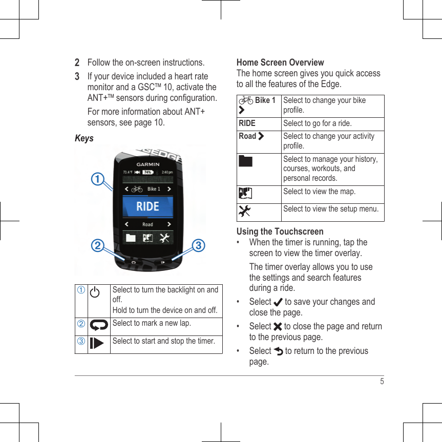 2Follow the on-screen instructions.3If your device included a heart ratemonitor and a GSC™ 10, activate theANT+™ sensors during configuration.For more information about ANT+sensors, see page 10.KeysÀSelect to turn the backlight on andoff.Hold to turn the device on and off.ÁSelect to mark a new lap.ÂSelect to start and stop the timer.Home Screen OverviewThe home screen gives you quick accessto all the features of the Edge. Bike 1 Select to change your bikeprofile.RIDE Select to go for a ride.Road  Select to change your activityprofile.Select to manage your history,courses, workouts, andpersonal records.Select to view the map.Select to view the setup menu.Using the Touchscreen• When the timer is running, tap thescreen to view the timer overlay.The timer overlay allows you to usethe settings and search featuresduring a ride.•Select   to save your changes andclose the page.• Select   to close the page and returnto the previous page.• Select   to return to the previouspage.5