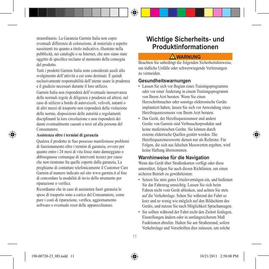 11straordinario. La Garanzia Garmin Italia non copre eventuali differenze di colorazione, di materiale o aspetto sussistenti tra quanto a titolo indicativo, illustrato nella pubblicità, nei cataloghi o su Internet, che non siano state oggetto di specico reclamo al momento della consegna del prodotto.Tutti i prodotti Garmin Italia sono considerati ausili allo svolgimento dell’attività a cui sono destinati. È quindi esclusivamente responsabilità dell’utente usare la prudenza e il giudizio necessari durante il loro utilizzo.Garmin Italia non risponderà dell’eventuale inosservanza delle normali regole di diligenza e prudenza ed altresì, nel caso di utilizzo a bordo di autoveicoli, velivoli, natanti o di altri mezzi di trasporto non risponderà della violazione delle norme, disposizioni delle autorità o regolamenti disciplinanti la loro circolazione e non risponderà dei danni eventualmente causati a terzi ed alla persona del Consumatore.Assistenza oltre i termini di garanziaQualora il prodotto in Suo possesso manifestasse problemi di funzionamento oltre i termini di garanzia, ovvero per quanto entro i 24 mesi di vita fosse stato danneggiato o abbisognasse comunque di interventi tecnici per cause che non rientrano fra quelle coperte dalla garanzia, La preghiamo di contattare telefonicamente il Customer Care Garmin al numero indicato sul sito www.garmin.it al ne di concordare la modalità di invio dello strumento per riparazione o verica.Ricordiamo che in caso di assistenza fuori garanzia le spese di trasporto sono a carico del Consumatore, come pure i costi di riparazione, verica, aggiornamento software o eventuale reset delle apparecchiature.Wichtige Sicherheits- und  Produktinformationen WARNUNGBeachten Sie unbedingt die folgenden Sicherheitshinweise, um tödliche Unfälle oder schwerwiegende Verletzungen zu vermeiden.Gesundheitswarnungen•  Lassen Sie sich vor Beginn eines Trainingsprogramms oder vor einer Änderung in einem Trainingsprogramm von Ihrem Arzt beraten. Wenn Sie einen Herzschrittmacher oder sonstige elektronische Geräte implantiert haben, lassen Sie sich vor Anwendung eines Herzfrequenzsensors von Ihrem Arzt beraten.•  Das Gerät, der Herzfrequenzsensor und andere Geräte von Garmin sind Verbraucherprodukte und keine medizinischen Geräte. Sie können durch externe elektrische Quellen gestört werden. Die Herzfrequenzmesswerte dienen nur als Referenz. Für Folgen, die sich aus falschen Messwerten ergeben, wird keine Haftung übernommen.Warnhinweise für die NavigationWenn das Gerät über Straßenkarten verfügt oder diese unterstützt, folgen Sie auch diesen Richtlinien, um einen sicheren Betrieb zu gewährleisten:•  Setzen Sie stets gutes Urteilsvermögen ein, und bedienen Sie das Fahrzeug umsichtig. Lassen Sie sich beim Fahren nicht vom Gerät ablenken, und achten Sie stets auf die Verkehrslage. Sehen Sie während der Fahrt so kurz und so wenig wie möglich auf den Bildschirm des Geräts, und nutzen Sie nach Möglichkeit Sprachansagen. •  Sie sollten während der Fahrt nicht den Zielort festlegen, Einstellungen ändern oder in umfangreicherem Maß Funktionen abrufen. Halten Sie am Straßenrand, sofern Verkehrslage und Vorschriften dies zulassen, um solche 190-00720-23_0D.indd   11 10/21/2011   2:58:00 PM