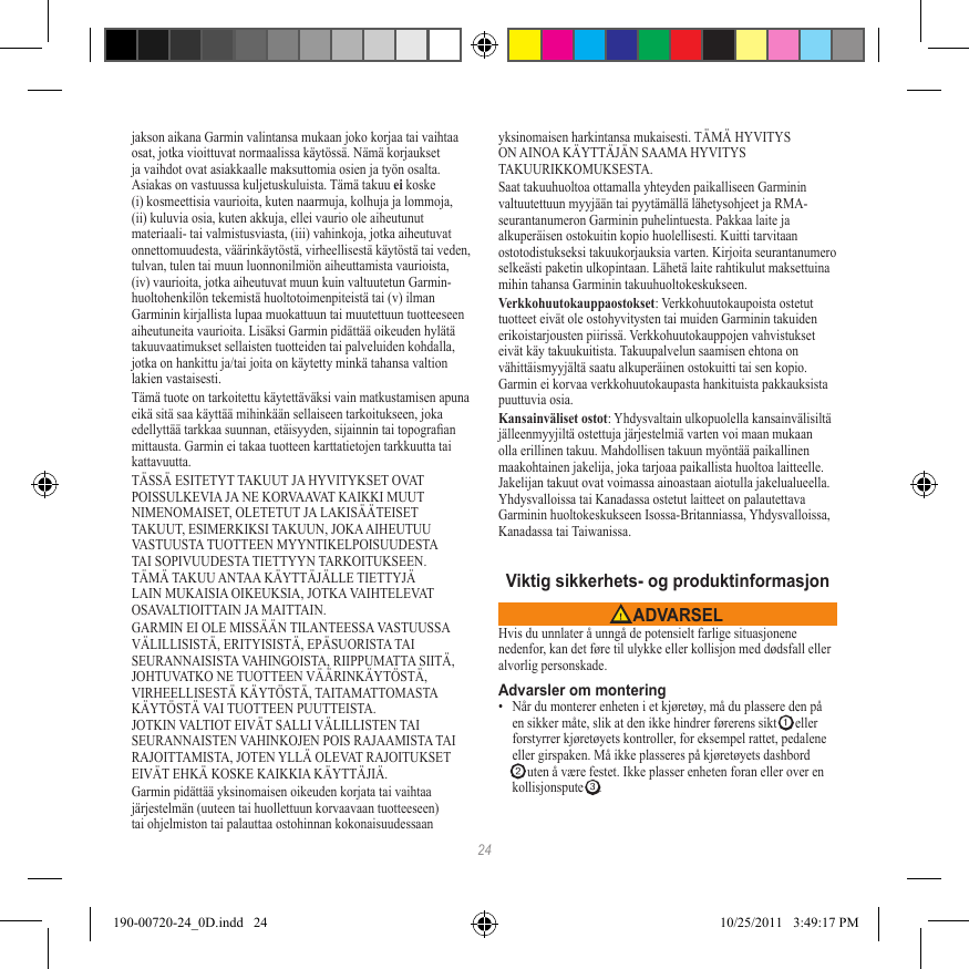24jakson aikana Garmin valintansa mukaan joko korjaa tai vaihtaa osat, jotka vioittuvat normaalissa käytössä. Nämä korjaukset ja vaihdot ovat asiakkaalle maksuttomia osien ja työn osalta. Asiakas on vastuussa kuljetuskuluista. Tämä takuu ei koske (i) kosmeettisia vaurioita, kuten naarmuja, kolhuja ja lommoja, (ii) kuluvia osia, kuten akkuja, ellei vaurio ole aiheutunut materiaali- tai valmistusviasta, (iii) vahinkoja, jotka aiheutuvat onnettomuudesta, väärinkäytöstä, virheellisestä käytöstä tai veden, tulvan, tulen tai muun luonnonilmiön aiheuttamista vaurioista, (iv) vaurioita, jotka aiheutuvat muun kuin valtuutetun Garmin-huoltohenkilön tekemistä huoltotoimenpiteistä tai (v) ilman Garminin kirjallista lupaa muokattuun tai muutettuun tuotteeseen aiheutuneita vaurioita. Lisäksi Garmin pidättää oikeuden hylätä takuuvaatimukset sellaisten tuotteiden tai palveluiden kohdalla, jotka on hankittu ja/tai joita on käytetty minkä tahansa valtion lakien vastaisesti.Tämä tuote on tarkoitettu käytettäväksi vain matkustamisen apuna eikä sitä saa käyttää mihinkään sellaiseen tarkoitukseen, joka edellyttää tarkkaa suunnan, etäisyyden, sijainnin tai topograan mittausta. Garmin ei takaa tuotteen karttatietojen tarkkuutta tai kattavuutta.TÄSSÄ ESITETYT TAKUUT JA HYVITYKSET OVAT POISSULKEVIA JA NE KORVAAVAT KAIKKI MUUT NIMENOMAISET, OLETETUT JA LAKISÄÄTEISET TAKUUT, ESIMERKIKSI TAKUUN, JOKA AIHEUTUU VASTUUSTA TUOTTEEN MYYNTIKELPOISUUDESTA TAI SOPIVUUDESTA TIETTYYN TARKOITUKSEEN. TÄMÄ TAKUU ANTAA KÄYTTÄJÄLLE TIETTYJÄ LAIN MUKAISIA OIKEUKSIA, JOTKA VAIHTELEVAT OSAVALTIOITTAIN JA MAITTAIN.GARMIN EI OLE MISSÄÄN TILANTEESSA VASTUUSSA VÄLILLISISTÄ, ERITYISISTÄ, EPÄSUORISTA TAI SEURANNAISISTA VAHINGOISTA, RIIPPUMATTA SIITÄ, JOHTUVATKO NE TUOTTEEN VÄÄRINKÄYTÖSTÄ, VIRHEELLISESTÄ KÄYTÖSTÄ, TAITAMATTOMASTA KÄYTÖSTÄ VAI TUOTTEEN PUUTTEISTA. JOTKIN VALTIOT EIVÄT SALLI VÄLILLISTEN TAI SEURANNAISTEN VAHINKOJEN POIS RAJAAMISTA TAI RAJOITTAMISTA, JOTEN YLLÄ OLEVAT RAJOITUKSET EIVÄT EHKÄ KOSKE KAIKKIA KÄYTTÄJIÄ.Garmin pidättää yksinomaisen oikeuden korjata tai vaihtaa järjestelmän (uuteen tai huollettuun korvaavaan tuotteeseen) tai ohjelmiston tai palauttaa ostohinnan kokonaisuudessaan yksinomaisen harkintansa mukaisesti. TÄMÄ HYVITYS ON AINOA KÄYTTÄJÄN SAAMA HYVITYS TAKUURIKKOMUKSESTA.Saat takuuhuoltoa ottamalla yhteyden paikalliseen Garminin valtuutettuun myyjään tai pyytämällä lähetysohjeet ja RMA-seurantanumeron Garminin puhelintuesta. Pakkaa laite ja alkuperäisen ostokuitin kopio huolellisesti. Kuitti tarvitaan ostotodistukseksi takuukorjauksia varten. Kirjoita seurantanumero selkeästi paketin ulkopintaan. Lähetä laite rahtikulut maksettuina mihin tahansa Garminin takuuhuoltokeskukseen. Verkkohuutokauppaostokset: Verkkohuutokaupoista ostetut tuotteet eivät ole ostohyvitysten tai muiden Garminin takuiden erikoistarjousten piirissä. Verkkohuutokauppojen vahvistukset eivät käy takuukuitista. Takuupalvelun saamisen ehtona on vähittäismyyjältä saatu alkuperäinen ostokuitti tai sen kopio. Garmin ei korvaa verkkohuutokaupasta hankituista pakkauksista puuttuvia osia.Kansainväliset ostot: Yhdysvaltain ulkopuolella kansainvälisiltä jälleenmyyjiltä ostettuja järjestelmiä varten voi maan mukaan olla erillinen takuu. Mahdollisen takuun myöntää paikallinen maakohtainen jakelija, joka tarjoaa paikallista huoltoa laitteelle. Jakelijan takuut ovat voimassa ainoastaan aiotulla jakelualueella. Yhdysvalloissa tai Kanadassa ostetut laitteet on palautettava Garminin huoltokeskukseen Isossa-Britanniassa, Yhdysvalloissa, Kanadassa tai Taiwanissa.Viktig sikkerhets- og produktinformasjon ADVARSELHvis du unnlater å unngå de potensielt farlige situasjonene nedenfor, kan det føre til ulykke eller kollisjon med dødsfall eller alvorlig personskade.Advarsler om montering•  Når du monterer enheten i et kjøretøy, må du plassere den på en sikker måte, slik at den ikke hindrer førerens sikt ➊ eller forstyrrer kjøretøyets kontroller, for eksempel rattet, pedalene eller girspaken. Må ikke plasseres på kjøretøyets dashbord ➋ uten å være festet. Ikke plasser enheten foran eller over en kollisjonspute ➌. 190-00720-24_0D.indd   24 10/25/2011   3:49:17 PM