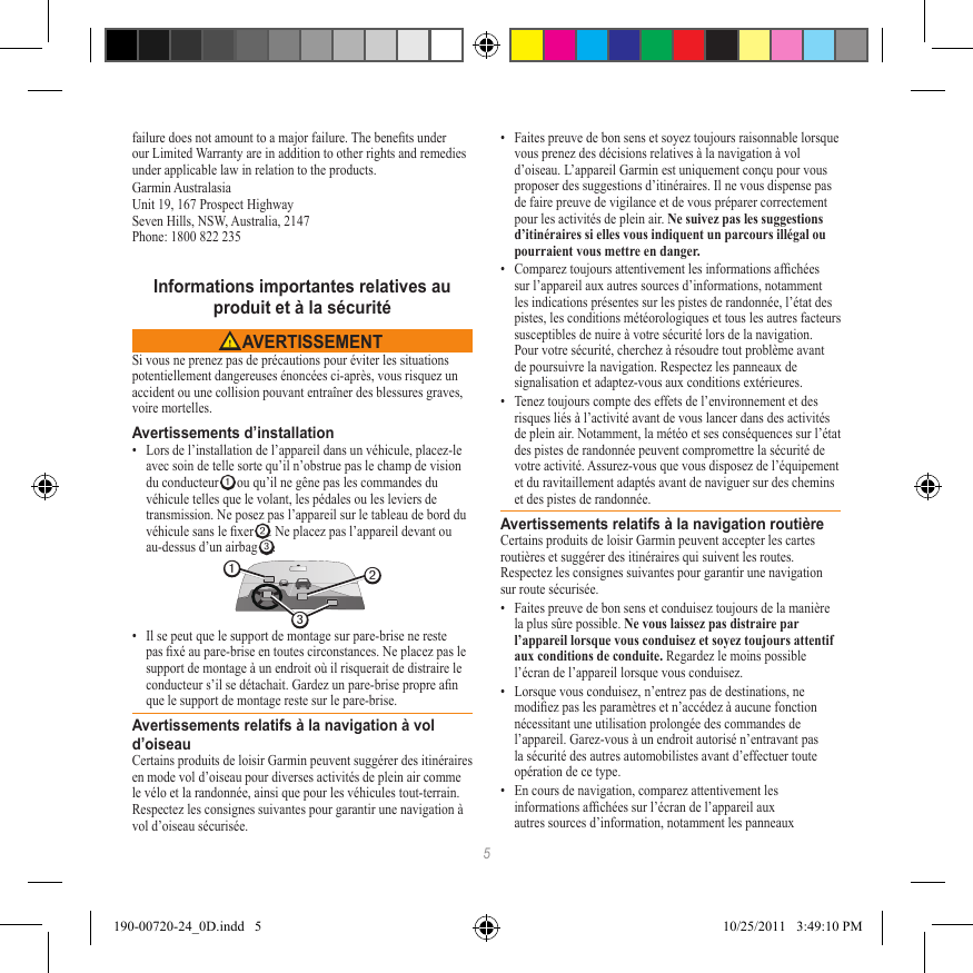 5failure does not amount to a major failure. The benets under our Limited Warranty are in addition to other rights and remedies under applicable law in relation to the products.Garmin Australasia Unit 19, 167 Prospect Highway Seven Hills, NSW, Australia, 2147 Phone: 1800 822 235Informations importantes relatives au  produit et à la sécurité AVERTISSEMENTSi vous ne prenez pas de précautions pour éviter les situations potentiellement dangereuses énoncées ci-après, vous risquez un accident ou une collision pouvant entraîner des blessures graves, voire mortelles.Avertissements d’installation•  Lors de l’installation de l’appareil dans un véhicule, placez-le avec soin de telle sorte qu’il n’obstrue pas le champ de vision du conducteur ➊ ou qu’il ne gêne pas les commandes du véhicule telles que le volant, les pédales ou les leviers de transmission. Ne posez pas l’appareil sur le tableau de bord du véhicule sans le xer ➋. Ne placez pas l’appareil devant ou au-dessus d’un airbag ➌. ➋➌➊•  Il se peut que le support de montage sur pare-brise ne reste pas xé au pare-brise en toutes circonstances. Ne placez pas le support de montage à un endroit où il risquerait de distraire le conducteur s’il se détachait. Gardez un pare-brise propre an que le support de montage reste sur le pare-brise.Avertissements relatifs à la navigation à vol d’oiseauCertains produits de loisir Garmin peuvent suggérer des itinéraires en mode vol d’oiseau pour diverses activités de plein air comme le vélo et la randonnée, ainsi que pour les véhicules tout-terrain. Respectez les consignes suivantes pour garantir une navigation à vol d’oiseau sécurisée.•  Faites preuve de bon sens et soyez toujours raisonnable lorsque vous prenez des décisions relatives à la navigation à vol d’oiseau. L’appareil Garmin est uniquement conçu pour vous proposer des suggestions d’itinéraires. Il ne vous dispense pas de faire preuve de vigilance et de vous préparer correctement pour les activités de plein air. Ne suivez pas les suggestions d’itinéraires si elles vous indiquent un parcours illégal ou pourraient vous mettre en danger.•  Comparez toujours attentivement les informations afchées sur l’appareil aux autres sources d’informations, notamment les indications présentes sur les pistes de randonnée, l’état des pistes, les conditions météorologiques et tous les autres facteurs susceptibles de nuire à votre sécurité lors de la navigation. Pour votre sécurité, cherchez à résoudre tout problème avant de poursuivre la navigation. Respectez les panneaux de signalisation et adaptez-vous aux conditions extérieures.•  Tenez toujours compte des effets de l’environnement et des risques liés à l’activité avant de vous lancer dans des activités de plein air. Notamment, la météo et ses conséquences sur l’état des pistes de randonnée peuvent compromettre la sécurité de votre activité. Assurez-vous que vous disposez de l’équipement et du ravitaillement adaptés avant de naviguer sur des chemins et des pistes de randonnée.Avertissements relatifs à la navigation routièreCertains produits de loisir Garmin peuvent accepter les cartes routières et suggérer des itinéraires qui suivent les routes. Respectez les consignes suivantes pour garantir une navigation sur route sécurisée.•  Faites preuve de bon sens et conduisez toujours de la manière la plus sûre possible. Ne vous laissez pas distraire par l’appareil lorsque vous conduisez et soyez toujours attentif aux conditions de conduite. Regardez le moins possible l’écran de l’appareil lorsque vous conduisez. •  Lorsque vous conduisez, n’entrez pas de destinations, ne modiez pas les paramètres et n’accédez à aucune fonction nécessitant une utilisation prolongée des commandes de l’appareil. Garez-vous à un endroit autorisé n’entravant pas la sécurité des autres automobilistes avant d’effectuer toute opération de ce type.•  En cours de navigation, comparez attentivement les informations afchées sur l’écran de l’appareil aux autres sources d’information, notamment les panneaux 190-00720-24_0D.indd   5 10/25/2011   3:49:10 PM