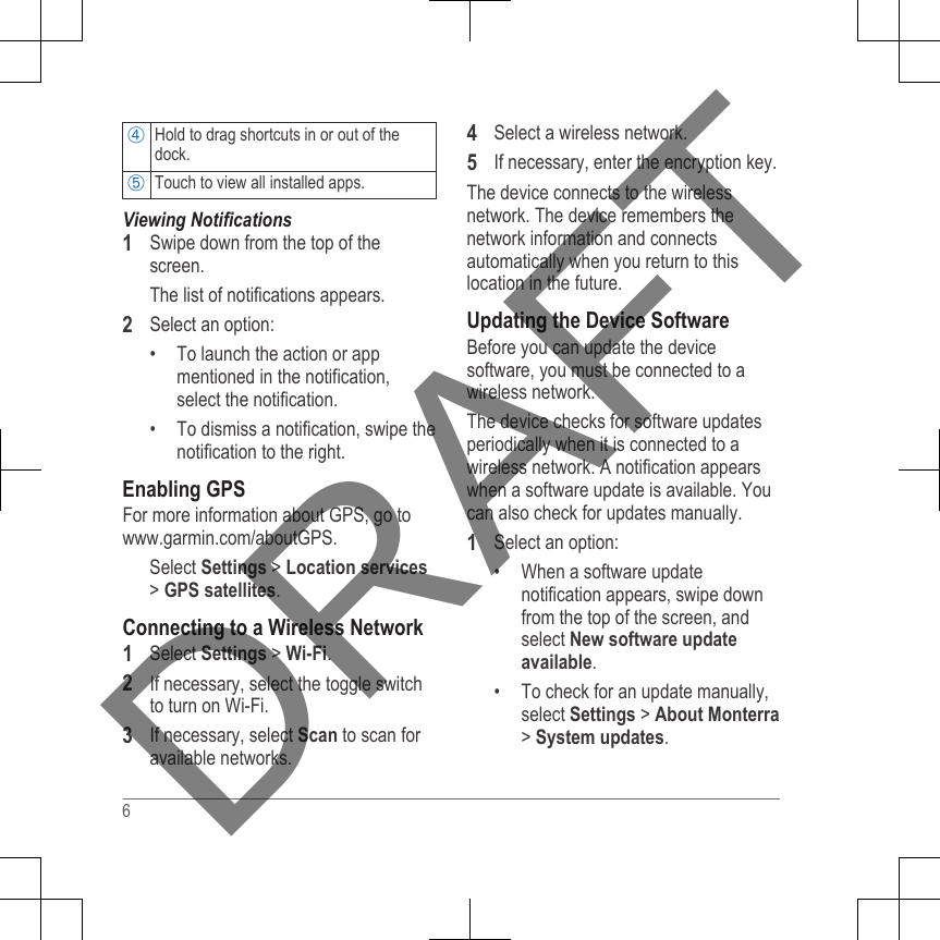 Hold to drag shortcuts in or out of thedock.Touch to view all installed apps.Viewing Notifications1Swipe down from the top of thescreen.The list of notifications appears.2Select an option:• To launch the action or appmentioned in the notification,select the notification.• To dismiss a notification, swipe thenotification to the right.Enabling GPSFor more information about GPS, go to www.garmin.com/aboutGPS.Select Settings &gt; Location services&gt; GPS satellites.Connecting to a Wireless Network1Select Settings &gt; Wi-Fi.2If necessary, select the toggle switchto turn on Wi-Fi.3If necessary, select Scan to scan foravailable networks.4Select a wireless network.5If necessary, enter the encryption key.The device connects to the wirelessnetwork. The device remembers thenetwork information and connectsautomatically when you return to thislocation in the future.Updating the Device SoftwareBefore you can update the devicesoftware, you must be connected to awireless network.The device checks for software updatesperiodically when it is connected to awireless network. A notification appearswhen a software update is available. Youcan also check for updates manually.1Select an option:• When a software updatenotification appears, swipe downfrom the top of the screen, andselect New software updateavailable.• To check for an update manually,select Settings &gt; About Monterra&gt; System updates.6DRAFT