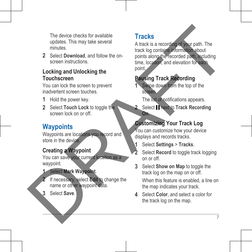 The device checks for availableupdates. This may take severalminutes.2Select Download, and follow the on-screen instructions.Locking and Unlocking theTouchscreenYou can lock the screen to preventinadvertent screen touches.1Hold the power key.2Select Touch Lock to toggle thescreen lock on or off.WaypointsWaypoints are locations you record andstore in the device.Creating a WaypointYou can save your current location as awaypoint.1Select Mark Waypoint.2If necessary, select Edit to change thename or other waypoint data.3Select Save.TracksA track is a recording of your path. Thetrack log contains information aboutpoints along the recorded path, includingtime, location, and elevation for eachpoint.Pausing Track Recording1Swipe down from the top of thescreen.The list of notifications appears.2Select   next to Track RecordingOn.Customizing Your Track LogYou can customize how your devicedisplays and records tracks.1Select Settings &gt; Tracks.2Select Record to toggle track loggingon or off.3Select Show on Map to toggle thetrack log on the map on or off.When this feature is enabled, a line onthe map indicates your track.4Select Color, and select a color forthe track log on the map.7DRAFT