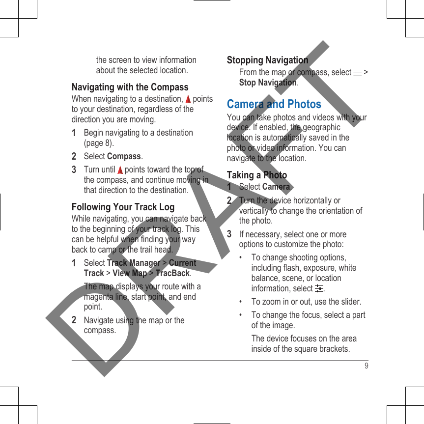 the screen to view informationabout the selected location.Navigating with the CompassWhen navigating to a destination,   pointsto your destination, regardless of thedirection you are moving.1Begin navigating to a destination(page 8).2Select Compass.3Turn until   points toward the top ofthe compass, and continue moving inthat direction to the destination.Following Your Track LogWhile navigating, you can navigate backto the beginning of your track log. Thiscan be helpful when finding your wayback to camp or the trail head.1Select Track Manager &gt; CurrentTrack &gt; View Map &gt; TracBack.The map displays your route with amagenta line, start point, and endpoint.2Navigate using the map or thecompass.Stopping NavigationFrom the map or compass, select   &gt;Stop Navigation.Camera and PhotosYou can take photos and videos with yourdevice. If enabled, the geographiclocation is automatically saved in thephoto or video information. You cannavigate to the location.Taking a Photo1Select Camera.2Turn the device horizontally orvertically to change the orientation ofthe photo.3If necessary, select one or moreoptions to customize the photo:• To change shooting options,including flash, exposure, whitebalance, scene, or locationinformation, select  .• To zoom in or out, use the slider.• To change the focus, select a partof the image.The device focuses on the areainside of the square brackets.9DRAFT