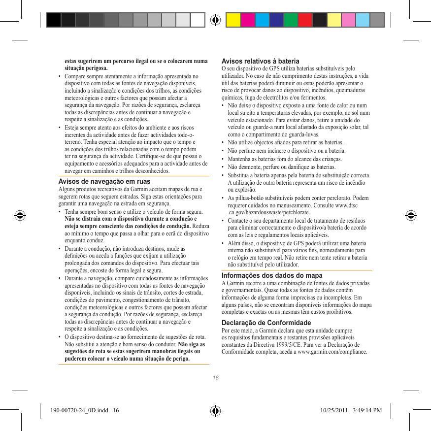 16estas sugerirem um percurso ilegal ou se o colocarem numa situação perigosa.•  Compare sempre atentamente a informação apresentada no dispositivo com todas as fontes de navegação disponíveis, incluindo a sinalização e condições dos trilhos, as condições meteorológicas e outros factores que possam afectar a segurança da navegação. Por razões de segurança, esclareça todas as discrepâncias antes de continuar a navegação e respeite a sinalização e as condições.•  Esteja sempre atento aos efeitos do ambiente e aos riscos inerentes da actividade antes de fazer actividades todo-o-terreno. Tenha especial atenção ao impacto que o tempo e as condições dos trilhos relacionadas com o tempo podem ter na segurança da actividade. Certique-se de que possui o equipamento e acessórios adequados para a actividade antes de navegar em caminhos e trilhos desconhecidos.Avisos de navegação em ruasAlguns produtos recreativos da Garmin aceitam mapas de rua e sugerem rotas que seguem estradas. Siga estas orientações para garantir uma navegação na estrada em segurança.•  Tenha sempre bom senso e utilize o veículo de forma segura. Não se distraia com o dispositivo durante a condução e esteja sempre consciente das condições de condução. Reduza ao mínimo o tempo que passa a olhar para o ecrã do dispositivo enquanto conduz. •  Durante a condução, não introduza destinos, mude as denições ou aceda a funções que exijam a utilização prolongada dos comandos do dispositivo. Para efectuar tais operações, encoste de forma legal e segura.•  Durante a navegação, compare cuidadosamente as informações apresentadas no dispositivo com todas as fontes de navegação disponíveis, incluindo os sinais de trânsito, cortes de estrada, condições do pavimento, congestionamento de trânsito, condições meteorológicas e outros factores que possam afectar a segurança da condução. Por razões de segurança, esclareça todas as discrepâncias antes de continuar a navegação e respeite a sinalização e as condições.•  O dispositivo destina-se ao fornecimento de sugestões de rota. Não substitui a atenção e bom senso do condutor. Não siga as sugestões de rota se estas sugerirem manobras ilegais ou puderem colocar o veículo numa situação de perigo.Avisos relativos à bateriaO seu dispositivo de GPS utiliza baterias substituíveis pelo utilizador. No caso de não cumprimento destas instruções, a vida útil das baterias poderá diminuir ou estas poderão apresentar o risco de provocar danos ao dispositivo, incêndios, queimaduras químicas, fuga de electrólitos e/ou ferimentos.•  Não deixe o dispositivo exposto a uma fonte de calor ou num local sujeito a temperaturas elevadas, por exemplo, ao sol num veículo estacionado. Para evitar danos, retire a unidade do veículo ou guarde-a num local afastado da exposição solar, tal como o compartimento do guarda-luvas. •  Não utilize objectos aados para retirar as baterias.•  Não perfure nem incinere o dispositivo ou a bateria. •  Mantenha as baterias fora do alcance das crianças. •  Não desmonte, perfure ou danique as baterias.•  Substitua a bateria apenas pela bateria de substituição correcta. A utilização de outra bateria representa um risco de incêndio ou explosão. •  As pilhas-botão substituíveis podem conter perclorato. Podem requerer cuidados no manuseamento. Consulte www.dtsc .ca.gov/hazardouswaste/perchlorate.•  Contacte o seu departamento local de tratamento de resíduos para eliminar correctamente o dispositivo/a bateria de acordo com as leis e regulamentos locais aplicáveis.•  Além disso, o dispositivo de GPS poderá utilizar uma bateria interna não substituível para vários ns, nomeadamente para o relógio em tempo real. Não retire nem tente retirar a bateria não substituível pelo utilizador. Informações dos dados do mapaA Garmin recorre a uma combinação de fontes de dados privadas e governamentais. Quase todas as fontes de dados contêm informações de alguma forma imprecisas ou incompletas. Em alguns países, não se encontram disponíveis informações do mapa completas e exactas ou as mesmas têm custos proibitivos. Declaração de ConformidadePor este meio, a Garmin declara que esta unidade cumpre os requisitos fundamentais e restantes provisões aplicáveis constantes da Directiva 1999/5/CE. Para ver a Declaração de Conformidade completa, aceda a www.garmin.com/compliance.190-00720-24_0D.indd   16 10/25/2011   3:49:14 PM