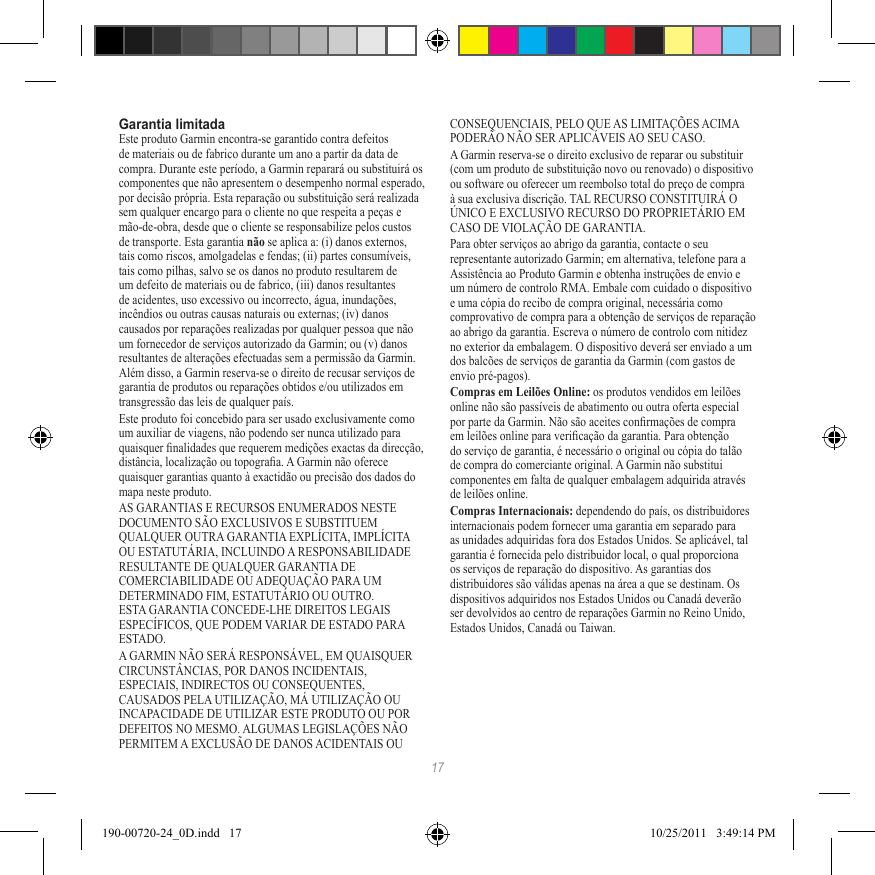 17Garantia limitadaEste produto Garmin encontra-se garantido contra defeitos de materiais ou de fabrico durante um ano a partir da data de compra. Durante este período, a Garmin reparará ou substituirá os componentes que não apresentem o desempenho normal esperado, por decisão própria. Esta reparação ou substituição será realizada sem qualquer encargo para o cliente no que respeita a peças e mão-de-obra, desde que o cliente se responsabilize pelos custos de transporte. Esta garantia não se aplica a: (i) danos externos, tais como riscos, amolgadelas e fendas; (ii) partes consumíveis, tais como pilhas, salvo se os danos no produto resultarem de um defeito de materiais ou de fabrico, (iii) danos resultantes de acidentes, uso excessivo ou incorrecto, água, inundações, incêndios ou outras causas naturais ou externas; (iv) danos causados por reparações realizadas por qualquer pessoa que não um fornecedor de serviços autorizado da Garmin; ou (v) danos resultantes de alterações efectuadas sem a permissão da Garmin. Além disso, a Garmin reserva-se o direito de recusar serviços de garantia de produtos ou reparações obtidos e/ou utilizados em transgressão das leis de qualquer país.Este produto foi concebido para ser usado exclusivamente como um auxiliar de viagens, não podendo ser nunca utilizado para quaisquer nalidades que requerem medições exactas da direcção, distância, localização ou topograa. A Garmin não oferece quaisquer garantias quanto à exactidão ou precisão dos dados do mapa neste produto.AS GARANTIAS E RECURSOS ENUMERADOS NESTE DOCUMENTO SÃO EXCLUSIVOS E SUBSTITUEM QUALQUER OUTRA GARANTIA EXPLÍCITA, IMPLÍCITA OU ESTATUTÁRIA, INCLUINDO A RESPONSABILIDADE RESULTANTE DE QUALQUER GARANTIA DE COMERCIABILIDADE OU ADEQUAÇÃO PARA UM DETERMINADO FIM, ESTATUTÁRIO OU OUTRO. ESTA GARANTIA CONCEDE-LHE DIREITOS LEGAIS ESPECÍFICOS, QUE PODEM VARIAR DE ESTADO PARA ESTADO.A GARMIN NÃO SERÁ RESPONSÁVEL, EM QUAISQUER CIRCUNSTÂNCIAS, POR DANOS INCIDENTAIS, ESPECIAIS, INDIRECTOS OU CONSEQUENTES, CAUSADOS PELA UTILIZAÇÃO, MÁ UTILIZAÇÃO OU INCAPACIDADE DE UTILIZAR ESTE PRODUTO OU POR DEFEITOS NO MESMO. ALGUMAS LEGISLAÇÕES NÃO PERMITEM A EXCLUSÃO DE DANOS ACIDENTAIS OU CONSEQUENCIAIS, PELO QUE AS LIMITAÇÕES ACIMA PODERÃO NÃO SER APLICÁVEIS AO SEU CASO.A Garmin reserva-se o direito exclusivo de reparar ou substituir (com um produto de substituição novo ou renovado) o dispositivo ou software ou oferecer um reembolso total do preço de compra à sua exclusiva discrição. TAL RECURSO CONSTITUIRÁ O ÚNICO E EXCLUSIVO RECURSO DO PROPRIETÁRIO EM CASO DE VIOLAÇÃO DE GARANTIA.Para obter serviços ao abrigo da garantia, contacte o seu representante autorizado Garmin; em alternativa, telefone para a Assistência ao Produto Garmin e obtenha instruções de envio e um número de controlo RMA. Embale com cuidado o dispositivo e uma cópia do recibo de compra original, necessária como comprovativo de compra para a obtenção de serviços de reparação ao abrigo da garantia. Escreva o número de controlo com nitidez no exterior da embalagem. O dispositivo deverá ser enviado a um dos balcões de serviços de garantia da Garmin (com gastos de envio pré-pagos). Compras em Leilões Online: os produtos vendidos em leilões online não são passíveis de abatimento ou outra oferta especial por parte da Garmin. Não são aceites conrmações de compra em leilões online para vericação da garantia. Para obtenção do serviço de garantia, é necessário o original ou cópia do talão de compra do comerciante original. A Garmin não substitui componentes em falta de qualquer embalagem adquirida através de leilões online.Compras Internacionais: dependendo do país, os distribuidores internacionais podem fornecer uma garantia em separado para as unidades adquiridas fora dos Estados Unidos. Se aplicável, tal garantia é fornecida pelo distribuidor local, o qual proporciona os serviços de reparação do dispositivo. As garantias dos distribuidores são válidas apenas na área a que se destinam. Os dispositivos adquiridos nos Estados Unidos ou Canadá deverão ser devolvidos ao centro de reparações Garmin no Reino Unido, Estados Unidos, Canadá ou Taiwan.190-00720-24_0D.indd   17 10/25/2011   3:49:14 PM