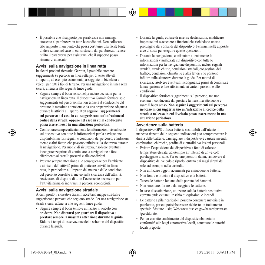 8•  È possibile che il supporto per parabrezza non rimanga attaccato al parabrezza in tutte le condizioni. Non collocare tale supporto in un punto che possa costituire una facile fonte di distrazione nel caso in cui si stacchi dal parabrezza. Tenere pulito il parabrezza per assicurarsi che il supporto possa rimanervi attaccato.Avvisi sulla navigazione in linea rettaIn alcuni prodotti ricreativi Garmin, è possibile ottenere suggerimenti su percorsi in linea retta per diverse attività all’aperto, ad esempio escursioni, passeggiate in bicicletta e veicoli per tutti i tipi di terreno. Per una navigazione in linea retta sicura, attenersi alle seguenti linee guida.•  Seguire sempre il buon senso nel prendere decisioni per la navigazione in linea retta. Il dispositivo Garmin fornisce solo suggerimenti sul percorso, ma non esonera il conducente dal prestare la massima attenzione e da una preparazione adeguata durante le attività all’aperto. Non seguire i suggerimenti sul percorso nel caso in cui suggeriscano un’infrazione al codice della strada, oppure nel caso in cui il conducente possa essere messo in una situazione pericolosa.•  Confrontare sempre attentamente le informazioni visualizzate sul dispositivo con tutte le informazioni per la navigazione disponibili, inclusi segnali e condizioni del percorso, condizioni meteo e altri fattori che possono inuire sulla sicurezza durante la navigazione. Per motivi di sicurezza, risolvere eventuali incongruenze prima di continuare la navigazione e fare riferimento ai cartelli presenti e alle condizioni.•  Prestare sempre attenzione alle conseguenze per l’ambiente e ai rischi dell’attività prima di praticare attività in linea retta, in particolare all’impatto del meteo e delle condizioni del percorso correlate al meteo sulla sicurezza dell’attività. Assicurarsi di disporre di tutto l’occorrente necessario per l’attività prima di inoltrarsi in percorsi sconosciuti.Avvisi sulla navigazione stradaleAlcuni prodotti ricreativi Garmin accettano mappe stradali e suggeriscono percorsi che seguono strade. Per una navigazione su strada sicura, attenersi alle seguenti linee guida.•  Seguire sempre il buon senso e utilizzare il veicolo con prudenza. Non distrarsi per guardare il dispositivo e prestare sempre la massima attenzione durante la guida. Ridurre i tempi di osservazione dello schermo del dispositivo durante la guida. •  Durante la guida, evitare di inserire destinazioni, modicare impostazioni o accedere a funzioni che richiedono un uso prolungato dei comandi del dispositivo. Fermarsi nelle apposite aree di sosta per eseguire queste operazioni.•  Durante la navigazione, confrontare attentamente le informazioni visualizzate sul dispositivo con tutte le informazioni per la navigazione disponibili, inclusi segnali stradali, strade chiuse, condizioni stradali, congestioni del trafco, condizioni climatiche e altri fattori che possono inuire sulla sicurezza durante la guida. Per motivi di sicurezza, risolvere eventuali incongruenze prima di continuare la navigazione e fare riferimento ai cartelli presenti e alle condizioni.•  Il dispositivo fornisce suggerimenti sul percorso, ma non esonera il conducente dal prestare la massima attenzione e usare il buon senso. Non seguire i suggerimenti sul percorso nel caso in cui suggeriscano un’infrazione al codice della strada o nel caso in cui il veicolo possa essere messo in una situazione pericolosa.Avvertenze sulla batteriaIl dispositivo GPS utilizza batterie sostituibili dall’utente. Il mancato rispetto delle seguenti indicazioni può compromettere la durata delle batterie, danneggiare il dispositivo e causare incendi, combustioni chimiche, perdita di elettroliti e/o lesioni personali.•  Evitare l’esposizione del dispositivo a fonti di calore o temperature elevate, ad esempio all’interno di un veicolo parcheggiato al sole. Per evitare possibili danni, rimuovere il dispositivo dal veicolo o riporlo lontano dai raggi diretti del sole, ad esempio nella custodia. •  Non utilizzare oggetti acuminati per rimuovere le batterie.•  Non forare o bruciare il dispositivo o la batteria. •  Tenere le batterie lontano dalla portata dei bambini. •  Non smontare, forare o danneggiare le batterie.•  In caso di sostituzione, utilizzare solo la batteria sostitutiva corretta onde evitare il rischio di esplosioni e incendi. •  Le batterie a pila ricaricabili possono contenere materiale in perclorato, per cui potrebbe essere richiesto un trattamento speciale. Visitare il sito Web www.dtsc.ca.gov/hazardouswaste /perchlorate.•  Per un corretto smaltimento del dispositivo/batteria in conformità alle leggi e normative locali, contattare le autorità locali preposte.190-00720-24_0D.indd   8 10/25/2011   3:49:11 PM